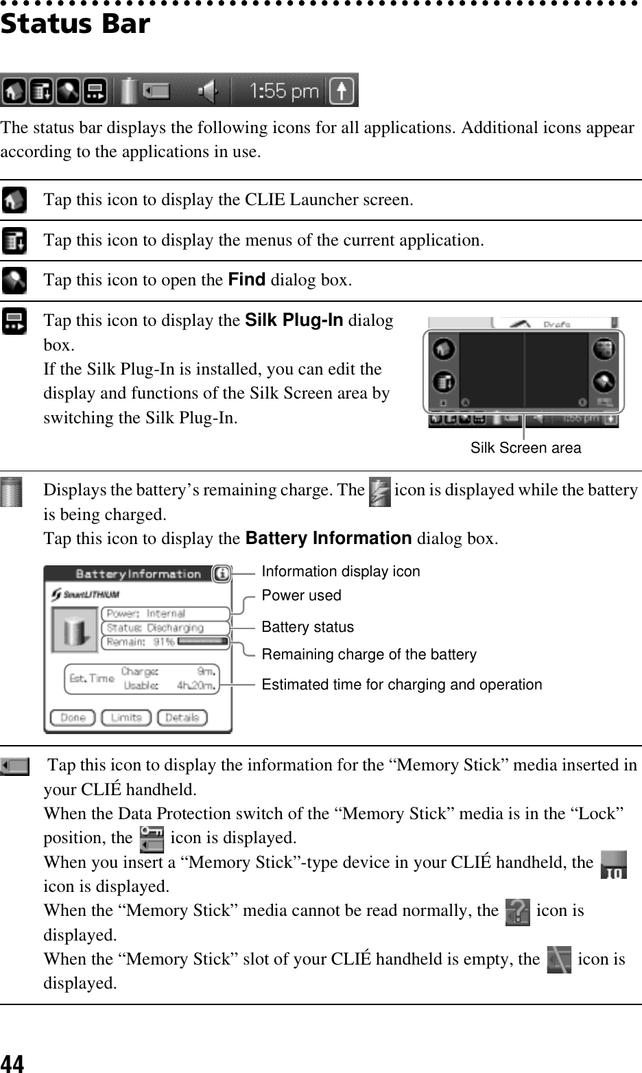 44Status BarThe status bar displays the following icons for all applications. Additional icons appear according to the applications in use.Tap this icon to display the CLIE Launcher screen.Tap this icon to display the menus of the current application.Tap this icon to open the Find dialog box.Tap this icon to display the Silk Plug-In dialog box.If the Silk Plug-In is installed, you can edit the display and functions of the Silk Screen area by switching the Silk Plug-In.Displays the battery’s remaining charge. The   icon is displayed while the battery is being charged.Tap this icon to display the Battery Information dialog box. Tap this icon to display the information for the “Memory Stick” media inserted in your CLIÉ handheld.When the Data Protection switch of the “Memory Stick” media is in the “Lock” position, the   icon is displayed.When you insert a “Memory Stick”-type device in your CLIÉ handheld, the   icon is displayed.When the “Memory Stick” media cannot be read normally, the   icon is displayed.When the “Memory Stick” slot of your CLIÉ handheld is empty, the   icon is displayed.Silk Screen areaPower usedRemaining charge of the batteryBattery statusEstimated time for charging and operationInformation display icon