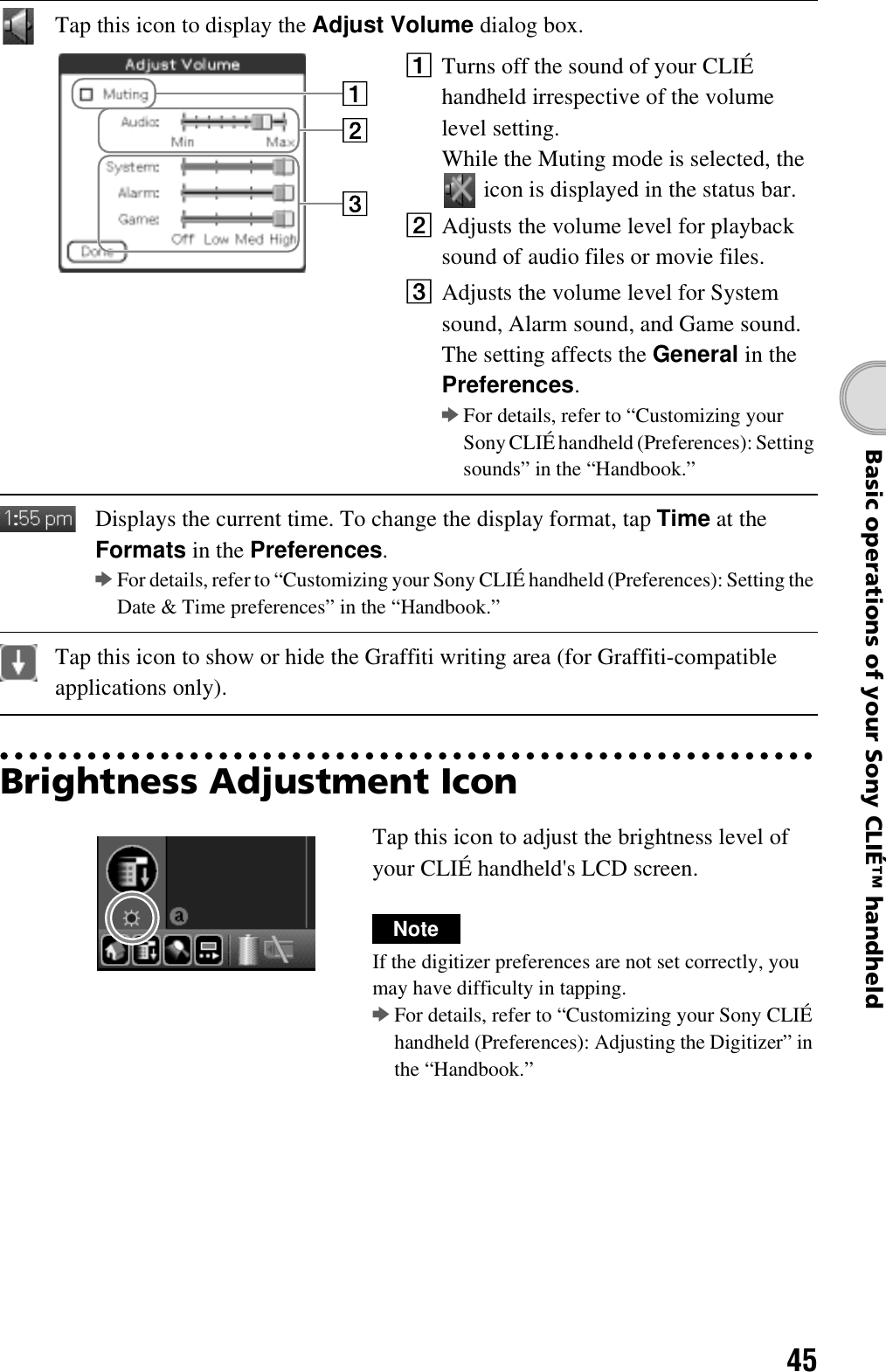 45Basic operations of your Sony CLIÉ™ handheldBrightness Adjustment IconTap this icon to display the Adjust Volume dialog box.1Turns off the sound of your CLIÉ handheld irrespective of the volume level setting.While the Muting mode is selected, the  icon is displayed in the status bar.2Adjusts the volume level for playback sound of audio files or movie files.3Adjusts the volume level for System sound, Alarm sound, and Game sound. The setting affects the General in the Preferences.bFor details, refer to “Customizing your Sony CLIÉ handheld (Preferences): Setting sounds” in the “Handbook.”Displays the current time. To change the display format, tap Time at the Formats in the Preferences.bFor details, refer to “Customizing your Sony CLIÉ handheld (Preferences): Setting the Date &amp; Time preferences” in the “Handbook.”Tap this icon to show or hide the Graffiti writing area (for Graffiti-compatible applications only).Tap this icon to adjust the brightness level of your CLIÉ handheld&apos;s LCD screen.NoteIf the digitizer preferences are not set correctly, you may have difficulty in tapping.bFor details, refer to “Customizing your Sony CLIÉ handheld (Preferences): Adjusting the Digitizer” in the “Handbook.”