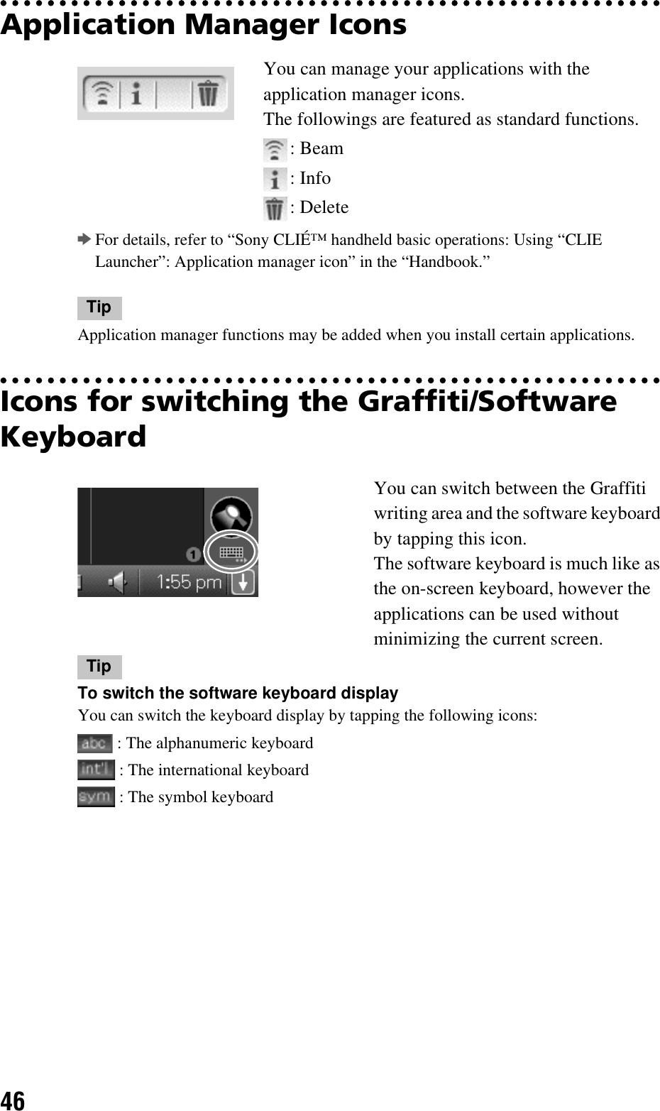 46Application Manager IconsbFor details, refer to “Sony CLIÉ™ handheld basic operations: Using “CLIE Launcher”: Application manager icon” in the “Handbook.”TipApplication manager functions may be added when you install certain applications.Icons for switching the Graffiti/Software KeyboardYou can manage your applications with the application manager icons.The followings are featured as standard functions.: Beam: Info: DeleteYou can switch between the Graffiti writing area and the software keyboard by tapping this icon.The software keyboard is much like as the on-screen keyboard, however the applications can be used without minimizing the current screen.TipTo switch the software keyboard displayYou can switch the keyboard display by tapping the following icons: : The alphanumeric keyboard : The international keyboard : The symbol keyboard