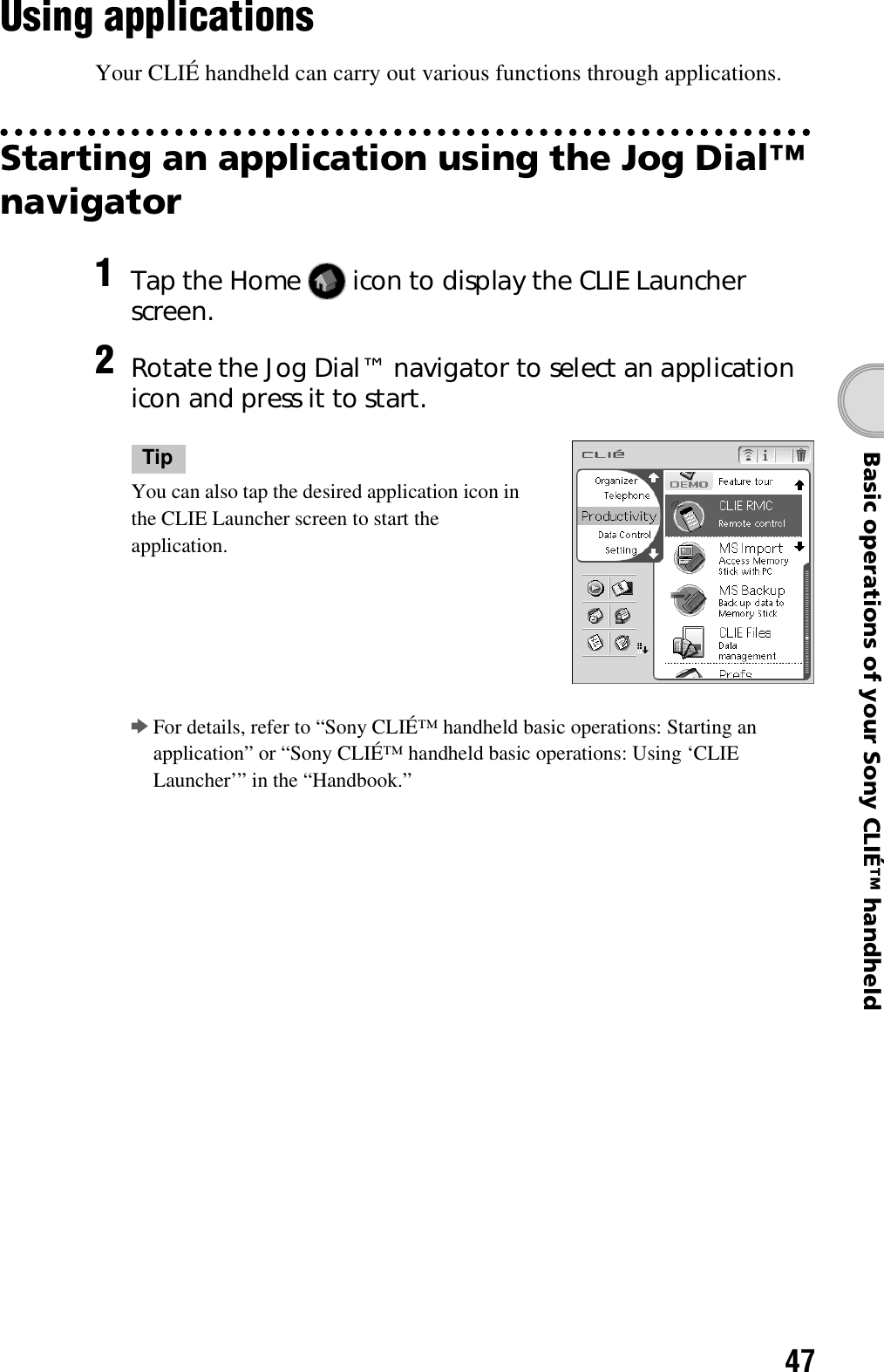 47Basic operations of your Sony CLIÉ™ handheldUsing applicationsYour CLIÉ handheld can carry out various functions through applications.Starting an application using the Jog Dial™ navigator1Tap the Home   icon to display the CLIE Launcher screen.2Rotate the Jog Dial™ navigator to select an application icon and press it to start.TipYou can also tap the desired application icon in the CLIE Launcher screen to start the application.bFor details, refer to “Sony CLIÉ™ handheld basic operations: Starting an application” or “Sony CLIÉ™ handheld basic operations: Using ‘CLIE Launcher’” in the “Handbook.”