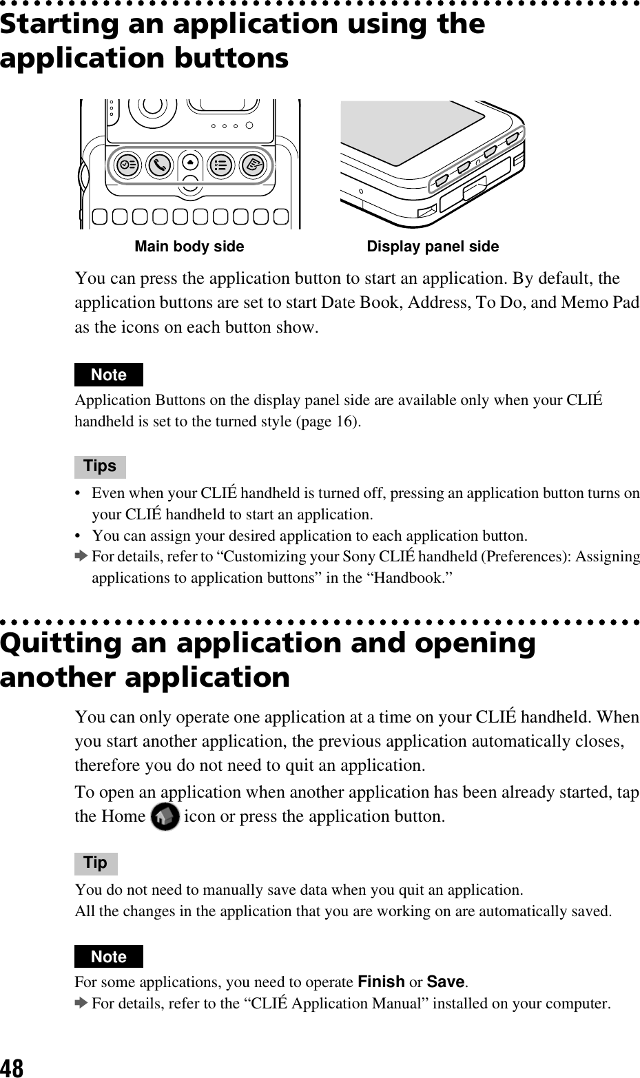 48Starting an application using the application buttonsYou can press the application button to start an application. By default, the application buttons are set to start Date Book, Address, To Do, and Memo Pad as the icons on each button show.NoteApplication Buttons on the display panel side are available only when your CLIÉ handheld is set to the turned style (page 16).Tips• Even when your CLIÉ handheld is turned off, pressing an application button turns on your CLIÉ handheld to start an application.• You can assign your desired application to each application button.bFor details, refer to “Customizing your Sony CLIÉ handheld (Preferences): Assigning applications to application buttons” in the “Handbook.”Quitting an application and opening another applicationYou can only operate one application at a time on your CLIÉ handheld. When you start another application, the previous application automatically closes, therefore you do not need to quit an application.To open an application when another application has been already started, tap the Home   icon or press the application button.TipYou do not need to manually save data when you quit an application.All the changes in the application that you are working on are automatically saved.NoteFor some applications, you need to operate Finish or Save. bFor details, refer to the “CLIÉ Application Manual” installed on your computer.Main body side Display panel side