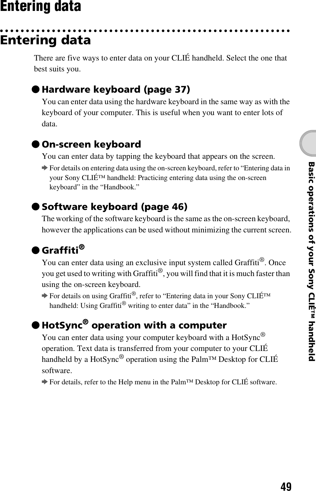 49Basic operations of your Sony CLIÉ™ handheldEntering dataEntering dataThere are five ways to enter data on your CLIÉ handheld. Select the one that best suits you.zHardware keyboard (page 37)You can enter data using the hardware keyboard in the same way as with the keyboard of your computer. This is useful when you want to enter lots of data.zOn-screen keyboardYou can enter data by tapping the keyboard that appears on the screen.bFor details on entering data using the on-screen keyboard, refer to “Entering data in your Sony CLIÉ™ handheld: Practicing entering data using the on-screen keyboard” in the “Handbook.”zSoftware keyboard (page 46)The working of the software keyboard is the same as the on-screen keyboard, however the applications can be used without minimizing the current screen.zGraffiti®You can enter data using an exclusive input system called Graffiti®. Once you get used to writing with Graffiti®, you will find that it is much faster than using the on-screen keyboard.bFor details on using Graffiti®, refer to “Entering data in your Sony CLIÉ™ handheld: Using Graffiti® writing to enter data” in the “Handbook.”zHotSync® operation with a computerYou can enter data using your computer keyboard with a HotSync® operation. Text data is transferred from your computer to your CLIÉ handheld by a HotSync® operation using the Palm™ Desktop for CLIÉ software. bFor details, refer to the Help menu in the Palm™ Desktop for CLIÉ software.