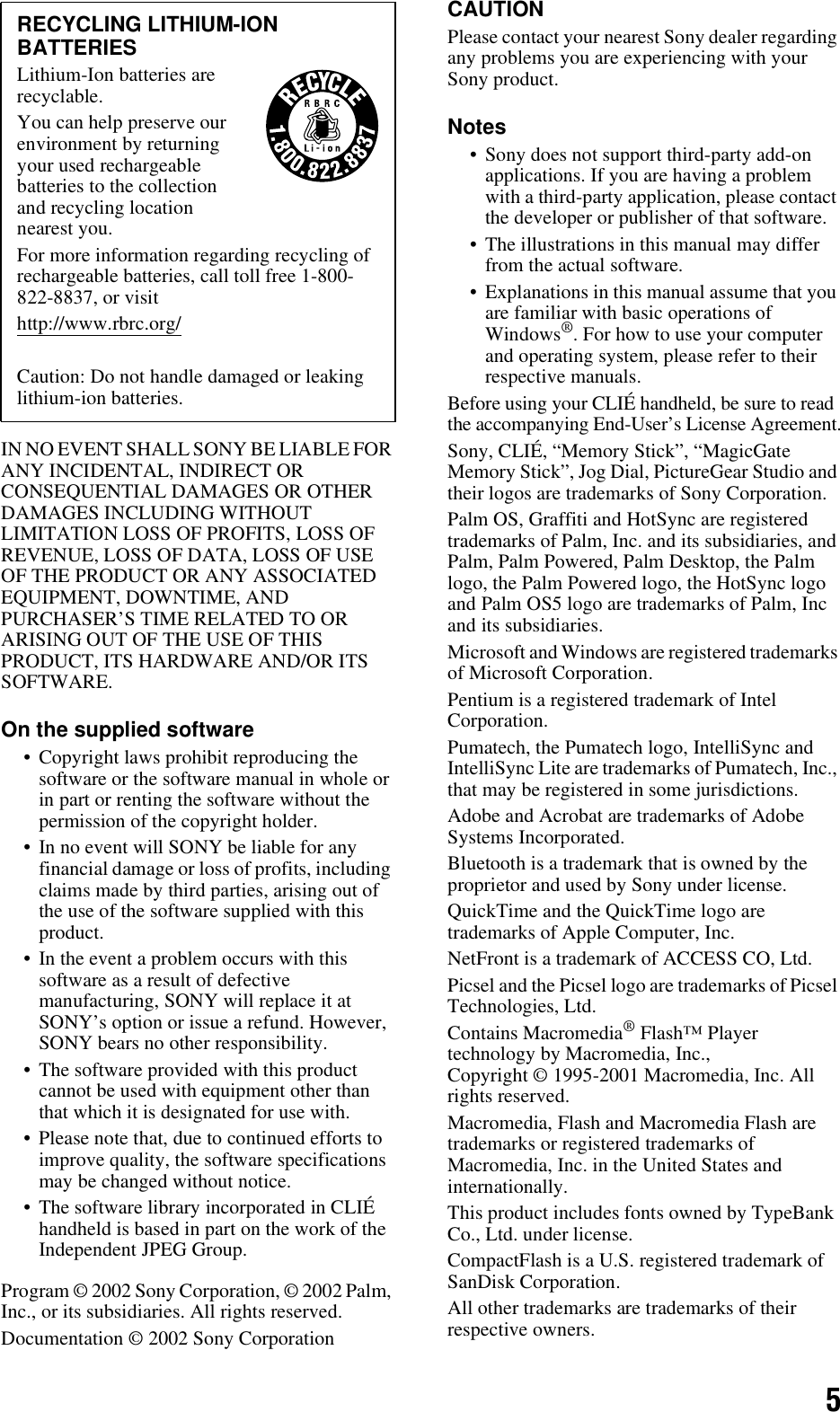 5IN NO EVENT SHALL SONY BE LIABLE FOR ANY INCIDENTAL, INDIRECT OR CONSEQUENTIAL DAMAGES OR OTHER DAMAGES INCLUDING WITHOUT LIMITATION LOSS OF PROFITS, LOSS OF REVENUE, LOSS OF DATA, LOSS OF USE OF THE PRODUCT OR ANY ASSOCIATED EQUIPMENT, DOWNTIME, AND PURCHASER’S TIME RELATED TO OR ARISING OUT OF THE USE OF THIS PRODUCT, ITS HARDWARE AND/OR ITS SOFTWARE.On the supplied software• Copyright laws prohibit reproducing the software or the software manual in whole or in part or renting the software without the permission of the copyright holder.• In no event will SONY be liable for any financial damage or loss of profits, including claims made by third parties, arising out of the use of the software supplied with this product. • In the event a problem occurs with this software as a result of defective manufacturing, SONY will replace it at SONY’s option or issue a refund. However, SONY bears no other responsibility. • The software provided with this product cannot be used with equipment other than that which it is designated for use with. • Please note that, due to continued efforts to improve quality, the software specifications may be changed without notice.• The software library incorporated in CLIÉ handheld is based in part on the work of the Independent JPEG Group.Program © 2002 Sony Corporation, © 2002 Palm, Inc., or its subsidiaries. All rights reserved.Documentation © 2002 Sony CorporationCAUTIONPlease contact your nearest Sony dealer regarding any problems you are experiencing with your Sony product.Notes• Sony does not support third-party add-on applications. If you are having a problem with a third-party application, please contact the developer or publisher of that software.• The illustrations in this manual may differ from the actual software.• Explanations in this manual assume that you are familiar with basic operations of Windows®. For how to use your computer and operating system, please refer to their respective manuals.Before using your CLIÉ handheld, be sure to read the accompanying End-User’s License Agreement.Sony, CLIÉ, “Memory Stick”, “MagicGate Memory Stick”, Jog Dial, PictureGear Studio and their logos are trademarks of Sony Corporation.Palm OS, Graffiti and HotSync are registered trademarks of Palm, Inc. and its subsidiaries, and Palm, Palm Powered, Palm Desktop, the Palm logo, the Palm Powered logo, the HotSync logo and Palm OS5 logo are trademarks of Palm, Inc and its subsidiaries.Microsoft and Windows are registered trademarks of Microsoft Corporation.Pentium is a registered trademark of Intel Corporation.Pumatech, the Pumatech logo, IntelliSync and IntelliSync Lite are trademarks of Pumatech, Inc., that may be registered in some jurisdictions.Adobe and Acrobat are trademarks of Adobe Systems Incorporated.Bluetooth is a trademark that is owned by the proprietor and used by Sony under license.QuickTime and the QuickTime logo are trademarks of Apple Computer, Inc.NetFront is a trademark of ACCESS CO, Ltd.Picsel and the Picsel logo are trademarks of Picsel Technologies, Ltd.Contains Macromedia® Flash™ Player technology by Macromedia, Inc., Copyright © 1995-2001 Macromedia, Inc. All rights reserved.Macromedia, Flash and Macromedia Flash are trademarks or registered trademarks of Macromedia, Inc. in the United States and internationally.This product includes fonts owned by TypeBank Co., Ltd. under license.CompactFlash is a U.S. registered trademark of SanDisk Corporation.All other trademarks are trademarks of their respective owners.RECYCLING LITHIUM-ION BATTERIESLithium-Ion batteries are recyclable. You can help preserve our environment by returning your used rechargeable batteries to the collection and recycling location nearest you. For more information regarding recycling of rechargeable batteries, call toll free 1-800-822-8837, or visit http://www.rbrc.org/Caution: Do not handle damaged or leaking lithium-ion batteries.