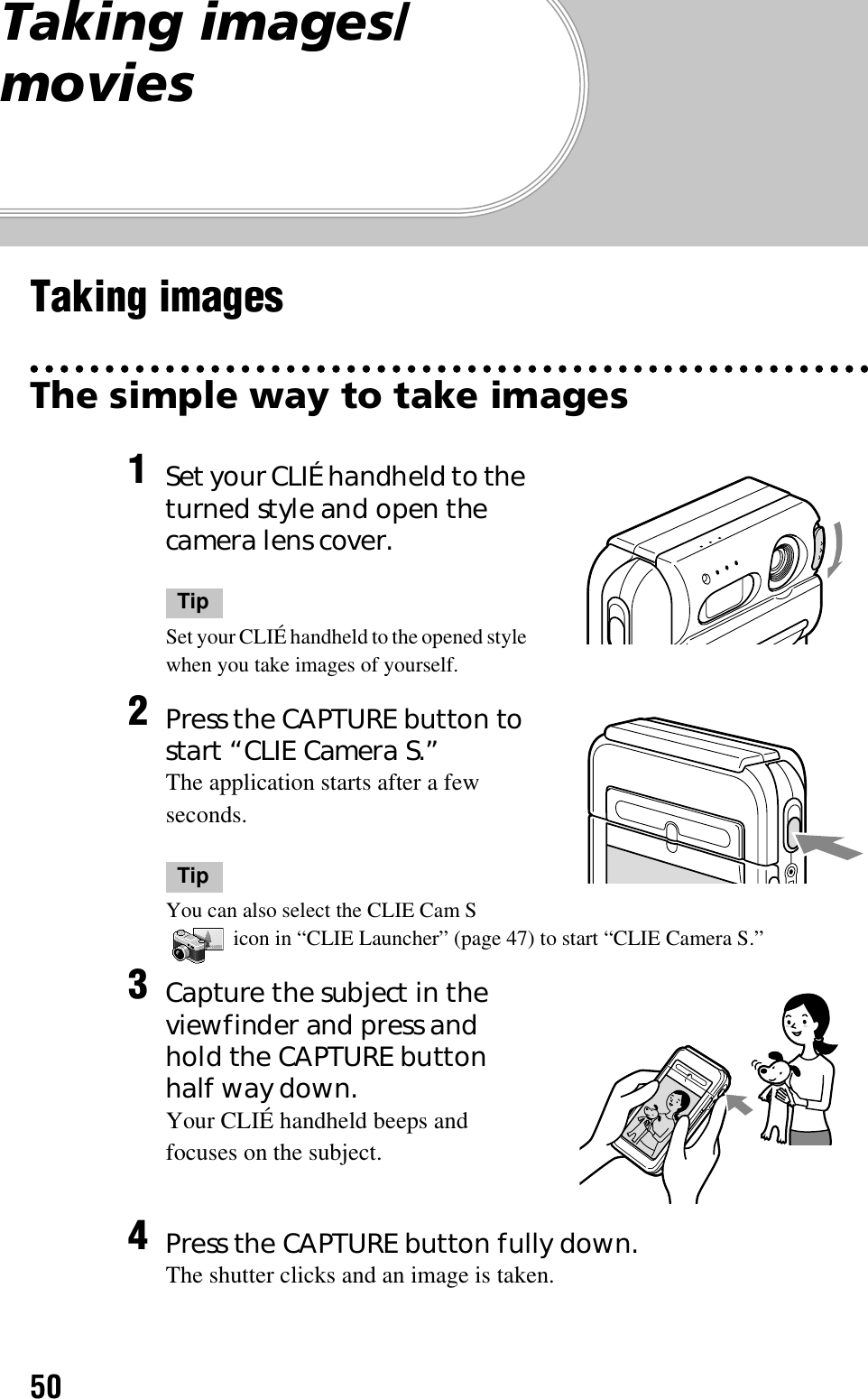 50Taking images/moviesTaking imagesThe simple way to take images1Set your CLIÉ handheld to the turned style and open the camera lens cover.TipSet your CLIÉ handheld to the opened style when you take images of yourself.2Press the CAPTURE button to start “CLIE Camera S.”The application starts after a few seconds.TipYou can also select the CLIE Cam S  icon in “CLIE Launcher” (page 47) to start “CLIE Camera S.”3Capture the subject in the viewfinder and press and hold the CAPTURE button half way down.Your CLIÉ handheld beeps and focuses on the subject.4Press the CAPTURE button fully down.The shutter clicks and an image is taken.