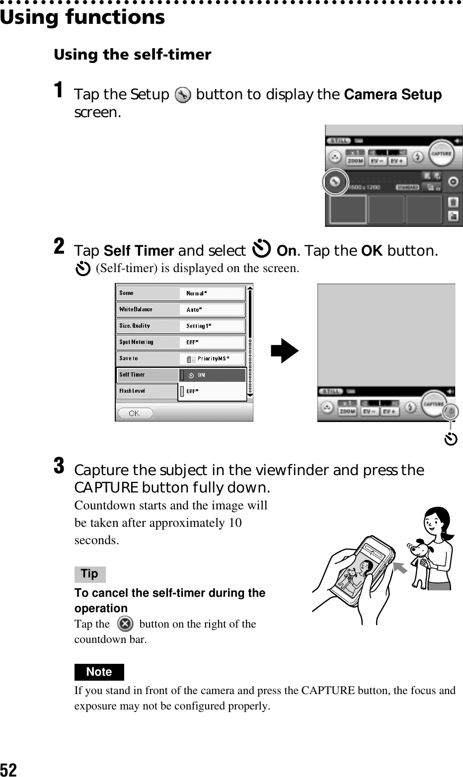 52Using functionsUsing the self-timer1Tap the Setup   button to display the Camera Setup screen.2Tap Self Timer and select   On. Tap the OK button. (Self-timer) is displayed on the screen.3Capture the subject in the viewfinder and press the CAPTURE button fully down.Countdown starts and the image will be taken after approximately 10 seconds.TipTo cancel the self-timer during the operationTap the   button on the right of the countdown bar.NoteIf you stand in front of the camera and press the CAPTURE button, the focus and exposure may not be configured properly.b