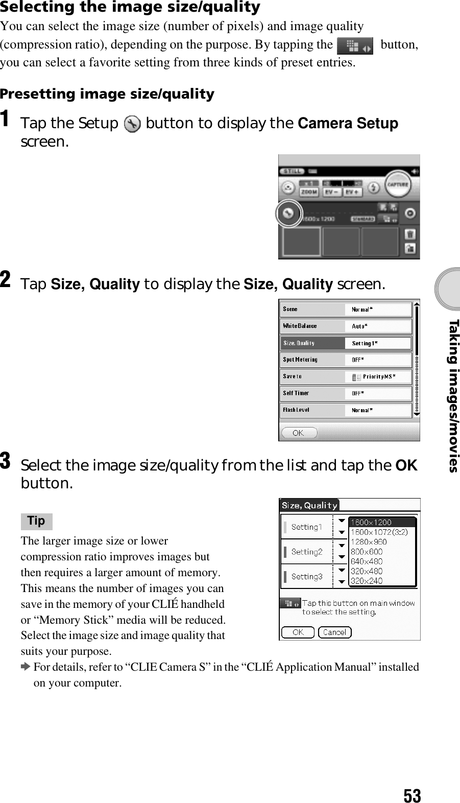 53Taking images/moviesSelecting the image size/qualityYou can select the image size (number of pixels) and image quality (compression ratio), depending on the purpose. By tapping the   button, you can select a favorite setting from three kinds of preset entries.Presetting image size/quality 1Tap the Setup   button to display the Camera Setup screen.2Tap Size, Quality to display the Size, Quality screen.3Select the image size/quality from the list and tap the OK button.TipThe larger image size or lower compression ratio improves images but then requires a larger amount of memory. This means the number of images you can save in the memory of your CLIÉ handheld or “Memory Stick” media will be reduced.Select the image size and image quality that suits your purpose.bFor details, refer to “CLIE Camera S” in the “CLIÉ Application Manual” installed on your computer.