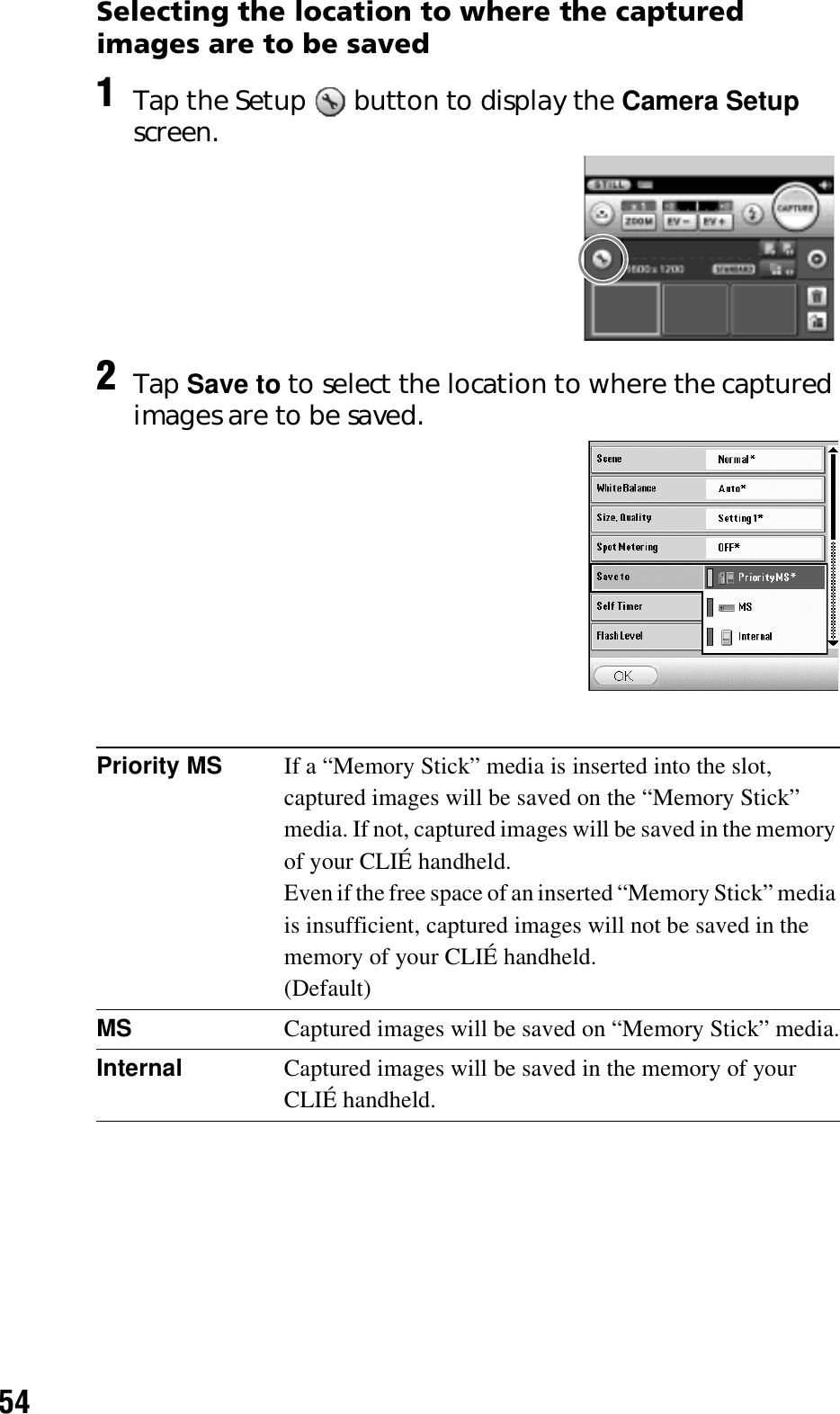 54Selecting the location to where the captured images are to be saved1Tap the Setup   button to display the Camera Setup screen.2Tap Save to to select the location to where the captured images are to be saved. Priority MS If a “Memory Stick” media is inserted into the slot, captured images will be saved on the “Memory Stick” media. If not, captured images will be saved in the memory of your CLIÉ handheld.Even if the free space of an inserted “Memory Stick” media is insufficient, captured images will not be saved in the memory of your CLIÉ handheld.(Default)MS Captured images will be saved on “Memory Stick” media.Internal Captured images will be saved in the memory of your CLIÉ handheld.