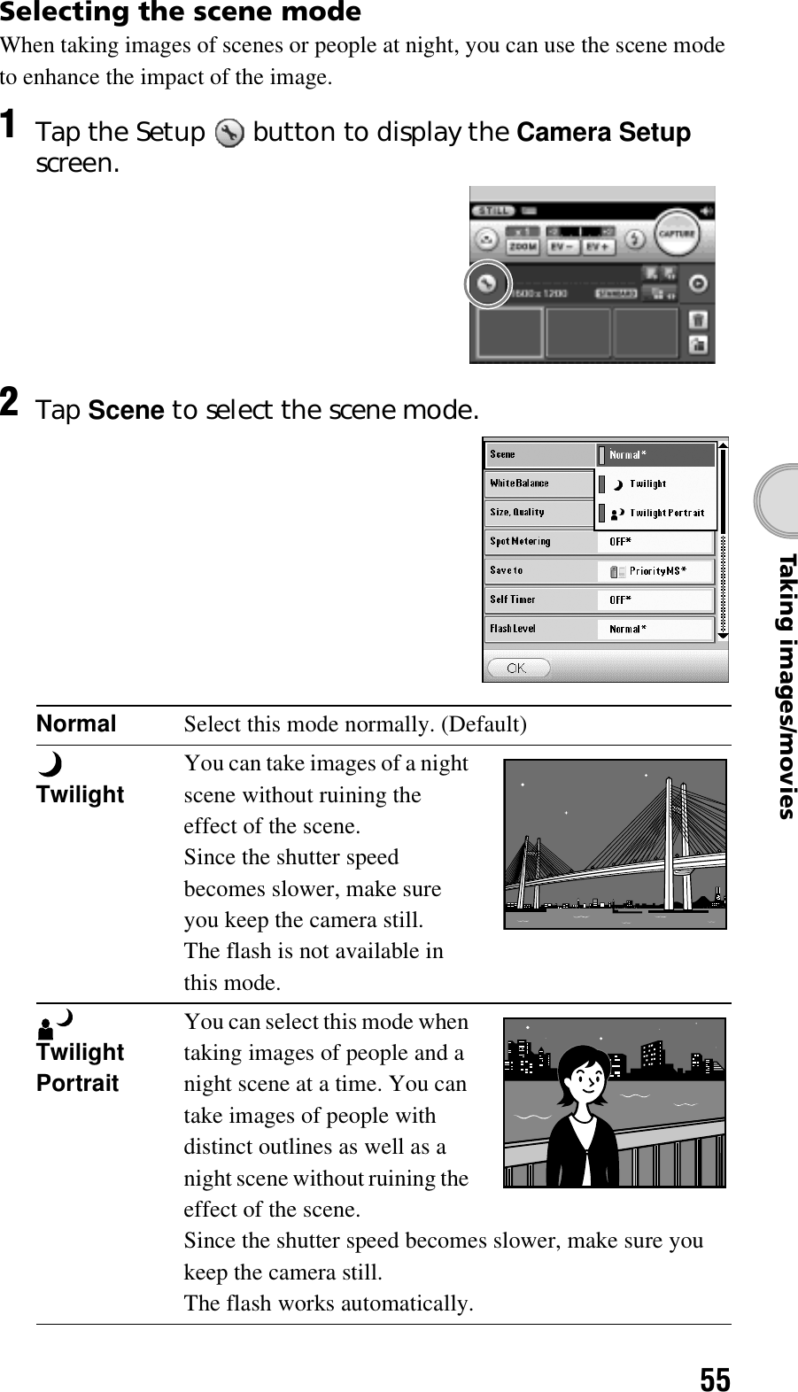 55Taking images/moviesSelecting the scene modeWhen taking images of scenes or people at night, you can use the scene mode to enhance the impact of the image.1Tap the Setup   button to display the Camera Setup screen.2Tap Scene to select the scene mode.Normal Select this mode normally. (Default) TwilightYou can take images of a night scene without ruining the effect of the scene.Since the shutter speed becomes slower, make sure you keep the camera still.The flash is not available in this mode. Twilight Portrait You can select this mode when taking images of people and a night scene at a time. You can take images of people with distinct outlines as well as a night scene without ruining the effect of the scene.Since the shutter speed becomes slower, make sure you keep the camera still.The flash works automatically.