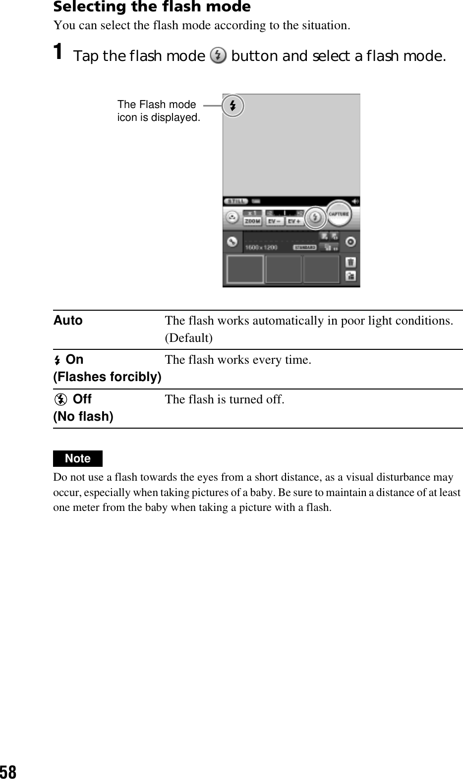 58Selecting the flash modeYou can select the flash mode according to the situation.NoteDo not use a flash towards the eyes from a short distance, as a visual disturbance may occur, especially when taking pictures of a baby. Be sure to maintain a distance of at least one meter from the baby when taking a picture with a flash.1Tap the flash mode   button and select a flash mode.Auto The flash works automatically in poor light conditions.(Default) On(Flashes forcibly)The flash works every time. Off(No flash)The flash is turned off.The Flash mode icon is displayed.