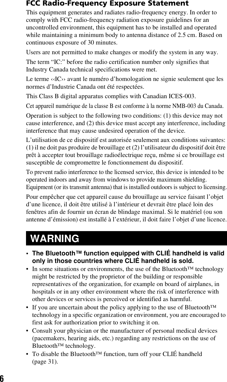 6FCC Radio-Frequency Exposure StatementThis equipment generates and radiates radio-frequency energy. In order to comply with FCC radio-frequency radiation exposure guidelines for an uncontrolled environment, this equipment has to be installed and operated while maintaining a minimum body to antenna distance of 2.5 cm. Based on continuous exposure of 30 minutes.Users are not permitted to make changes or modify the system in any way.The term “IC:” before the radio certification number only signifies that Industry Canada technical specifications were met.Le terme ‹‹IC›› avant le numéro d’homologation ne signie seulement que les normes d’Industrie Canada ont été respectées.This Class B digital apparatus complies with Canadian ICES-003.Cet appareil numérique de la classe B est conforme à la norme NMB-003 du Canada.Operation is subject to the following two conditions: (1) this device may not cause interference, and (2) this device must accept any interference, including interference that may cause undesired operation of the device.L’utilisation de ce dispositif est autorisée seulement aux conditions suivantes: (1) il ne doit pas produire de brouillage et (2) l’utilisateur du dispositif doit être prêt à accepter tout brouillage radioélectrique reçu, même si ce brouillage est susceptible de compromettre le fonctionnement du dispositif.To prevent radio interference to the licensed service, this device is intended to be operated indoors and away from windows to provide maximum shielding. Equipment (or its transmit antenna) that is installed outdoors is subject to licensing.Pour empêcher que cet appareil cause du brouillage au service faisant l’objet d’une licence, il doit être utilisé à l’intérieur et devrait être placé loin des fenêtres afin de fournir un écran de blindage maximal. Si le matériel (ou son antenne d’émission) est installé à l’extérieur, il doit faire l’objet d’une licence.• The Bluetooth™ function equipped with CLIÉ handheld is valid only in those countries where CLIÉ handheld is sold.• In some situations or environments, the use of the Bluetooth™ technology might be restricted by the proprietor of the building or responsible representatives of the organization, for example on board of airplanes, in hospitals or in any other environment where the risk of interference with other devices or services is perceived or identified as harmful.• If you are uncertain about the policy applying to the use of Bluetooth™ technology in a specific organization or environment, you are encouraged to first ask for authorization prior to switching it on.• Consult your physician or the manufacturer of personal medical devices (pacemakers, hearing aids, etc.) regarding any restrictions on the use of Bluetooth™ technology.• To disable the Bluetooth™ function, turn off your CLIÉ handheld (page 31).WARNING
