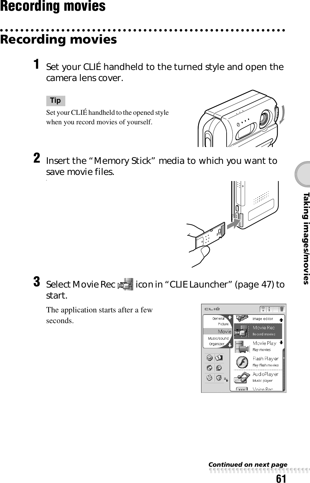 61Taking images/moviesRecording moviesRecording movies1Set your CLIÉ handheld to the turned style and open the camera lens cover.TipSet your CLIÉ handheld to the opened style when you record movies of yourself.2Insert the “Memory Stick” media to which you want to save movie files.s3Select Movie Rec   icon in “CLIE Launcher” (page 47) to start.The application starts after a few seconds.Continued on next pagexxxxxxxxxxxxxxxxxxxxxxxxxxx