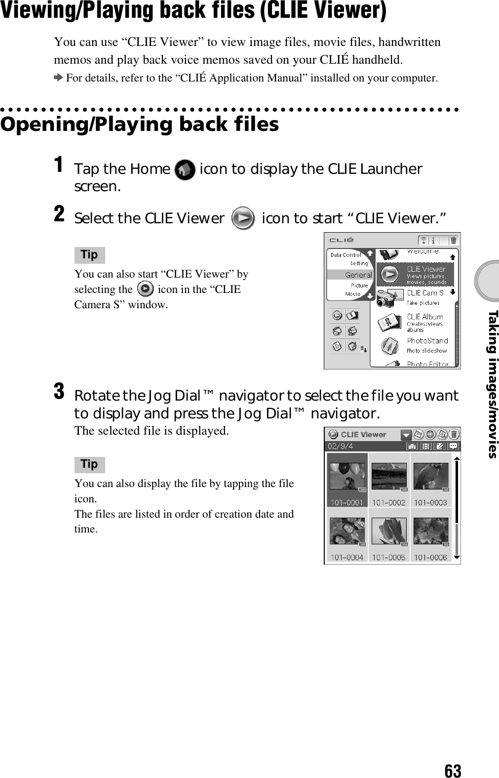 63Taking images/moviesViewing/Playing back files (CLIE Viewer)You can use “CLIE Viewer” to view image files, movie files, handwritten memos and play back voice memos saved on your CLIÉ handheld.bFor details, refer to the “CLIÉ Application Manual” installed on your computer.Opening/Playing back files1Tap the Home   icon to display the CLIE Launcher screen.2Select the CLIE Viewer   icon to start “CLIE Viewer.”TipYou can also start “CLIE Viewer” by selecting the   icon in the “CLIE Camera S” window.3Rotate the Jog Dial™ navigator to select the file you want to display and press the Jog Dial™ navigator.The selected file is displayed.TipYou can also display the file by tapping the file icon.The files are listed in order of creation date and time.