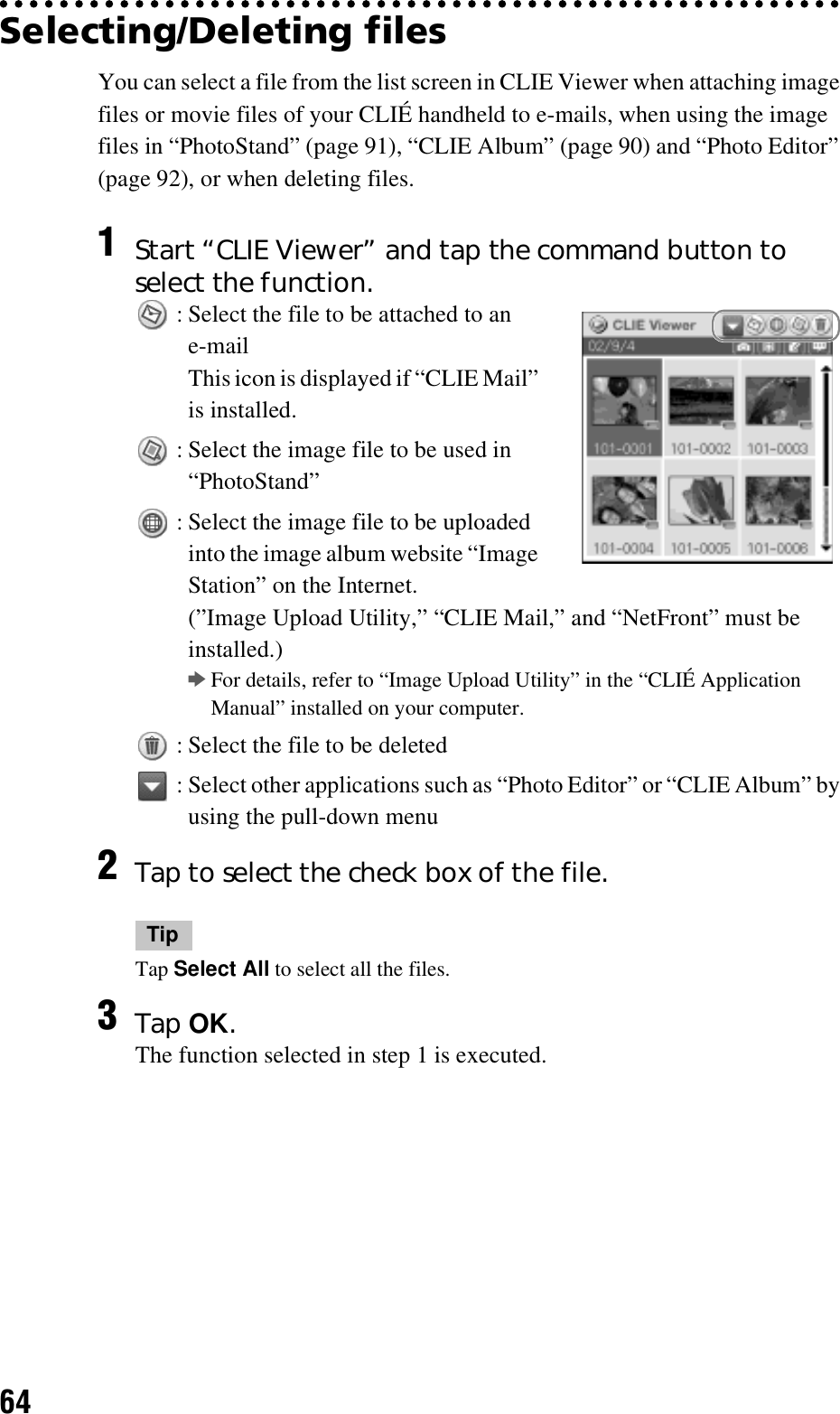 64Selecting/Deleting files You can select a file from the list screen in CLIE Viewer when attaching image files or movie files of your CLIÉ handheld to e-mails, when using the image files in “PhotoStand” (page 91), “CLIE Album” (page 90) and “Photo Editor” (page 92), or when deleting files.1Start “CLIE Viewer” and tap the command button to select the function. : Select the file to be attached to an e-mailThis icon is displayed if “CLIE Mail” is installed. : Select the image file to be used in “PhotoStand” : Select the image file to be uploaded into the image album website “Image Station” on the Internet.(”Image Upload Utility,” “CLIE Mail,” and “NetFront” must be installed.)bFor details, refer to “Image Upload Utility” in the “CLIÉ Application Manual” installed on your computer. : Select the file to be deleted : Select other applications such as “Photo Editor” or “CLIE Album” by using the pull-down menu2Tap to select the check box of the file.TipTap Select All to select all the files.3Tap OK.The function selected in step 1 is executed.