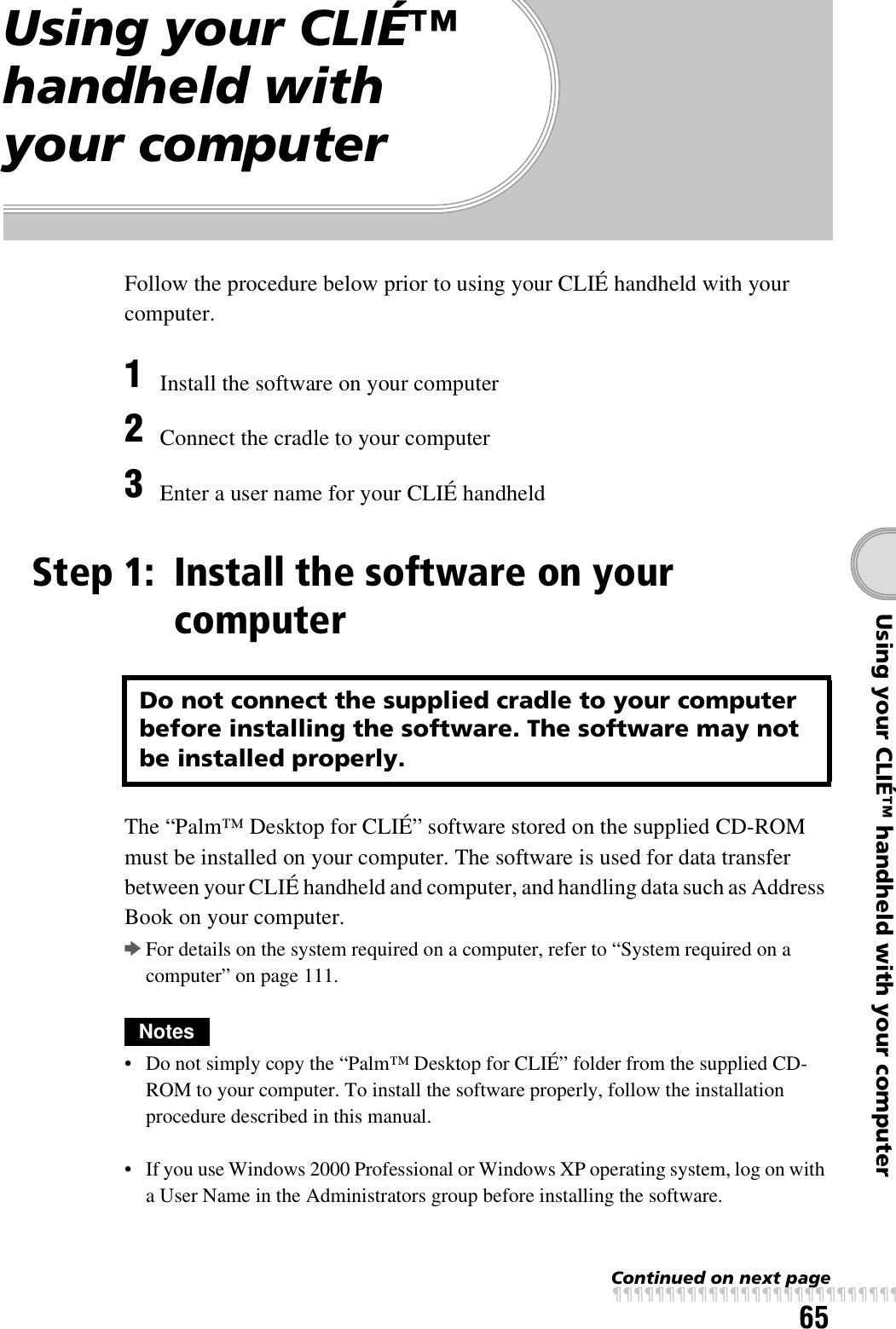 65Using your CLIÉ™ handheld with your computerUsing your CLIÉ™ handheld with your computerFollow the procedure below prior to using your CLIÉ handheld with your computer.Step 1: Install the software on your computerThe “Palm™ Desktop for CLIÉ” software stored on the supplied CD-ROM must be installed on your computer. The software is used for data transfer between your CLIÉ handheld and computer, and handling data such as Address Book on your computer.bFor details on the system required on a computer, refer to “System required on a computer” on page 111.Notes• Do not simply copy the “Palm™ Desktop for CLIÉ” folder from the supplied CD-ROM to your computer. To install the software properly, follow the installation procedure described in this manual.• If you use Windows 2000 Professional or Windows XP operating system, log on with a User Name in the Administrators group before installing the software.1Install the software on your computer2Connect the cradle to your computer3Enter a user name for your CLIÉ handheldDo not connect the supplied cradle to your computer before installing the software. The software may not be installed properly.Continued on next pagexxxxxxxxxxxxxxxxxxxxxxxxxxx