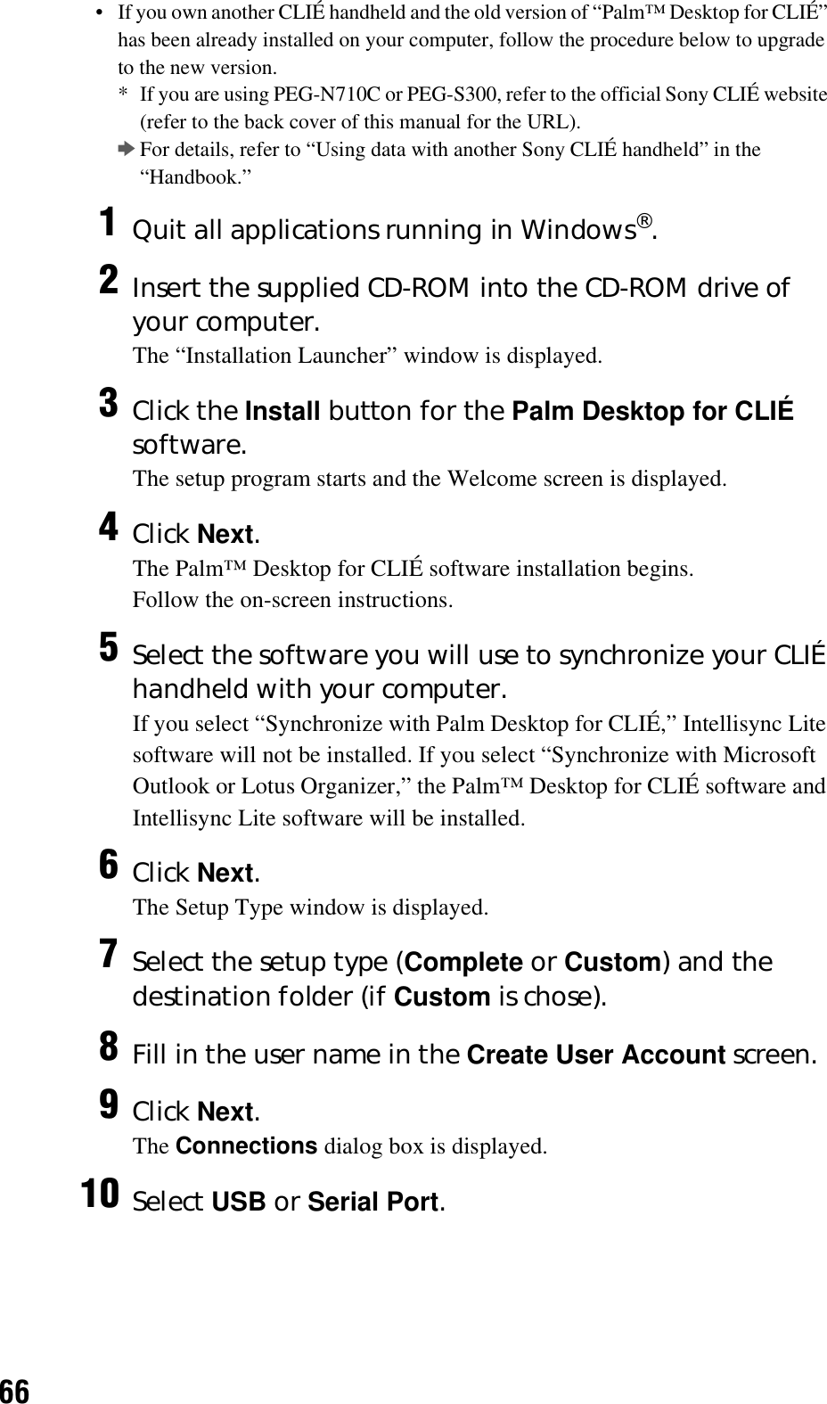 66• If you own another CLIÉ handheld and the old version of “Palm™ Desktop for CLIÉ” has been already installed on your computer, follow the procedure below to upgrade to the new version.* If you are using PEG-N710C or PEG-S300, refer to the official Sony CLIÉ website (refer to the back cover of this manual for the URL).bFor details, refer to “Using data with another Sony CLIÉ handheld” in the “Handbook.”1Quit all applications running in Windows®.2Insert the supplied CD-ROM into the CD-ROM drive of your computer.The “Installation Launcher” window is displayed.3Click the Install button for the Palm Desktop for CLIÉ software.The setup program starts and the Welcome screen is displayed.4Click Next.The Palm™ Desktop for CLIÉ software installation begins.Follow the on-screen instructions.5Select the software you will use to synchronize your CLIÉ handheld with your computer.If you select “Synchronize with Palm Desktop for CLIÉ,” Intellisync Lite software will not be installed. If you select “Synchronize with Microsoft Outlook or Lotus Organizer,” the Palm™ Desktop for CLIÉ software and Intellisync Lite software will be installed.6Click Next.The Setup Type window is displayed.7Select the setup type (Complete or Custom) and the destination folder (if Custom is chose).8Fill in the user name in the Create User Account screen.9Click Next.The Connections dialog box is displayed.10 Select USB or Serial Port.