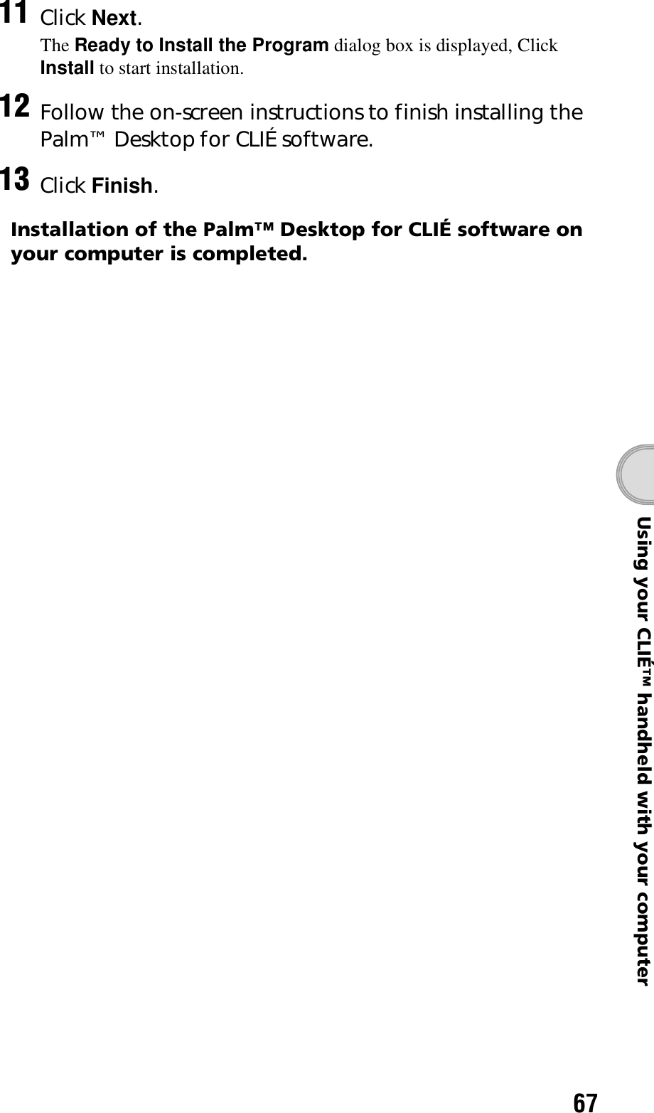 67Using your CLIÉ™ handheld with your computerInstallation of the Palm™ Desktop for CLIÉ software on your computer is completed.11 Click Next.The Ready to Install the Program dialog box is displayed, Click Install to start installation.12 Follow the on-screen instructions to finish installing the Palm™ Desktop for CLIÉ software.13 Click Finish.