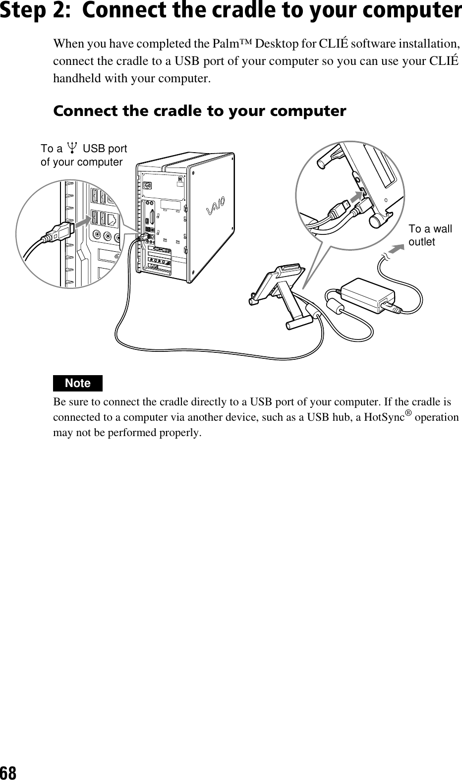 68Step 2: Connect the cradle to your computerWhen you have completed the Palm™ Desktop for CLIÉ software installation, connect the cradle to a USB port of your computer so you can use your CLIÉ handheld with your computer.Connect the cradle to your computerNoteBe sure to connect the cradle directly to a USB port of your computer. If the cradle is connected to a computer via another device, such as a USB hub, a HotSync® operation may not be performed properly.To a   USB port of your computerTo a wall outlet