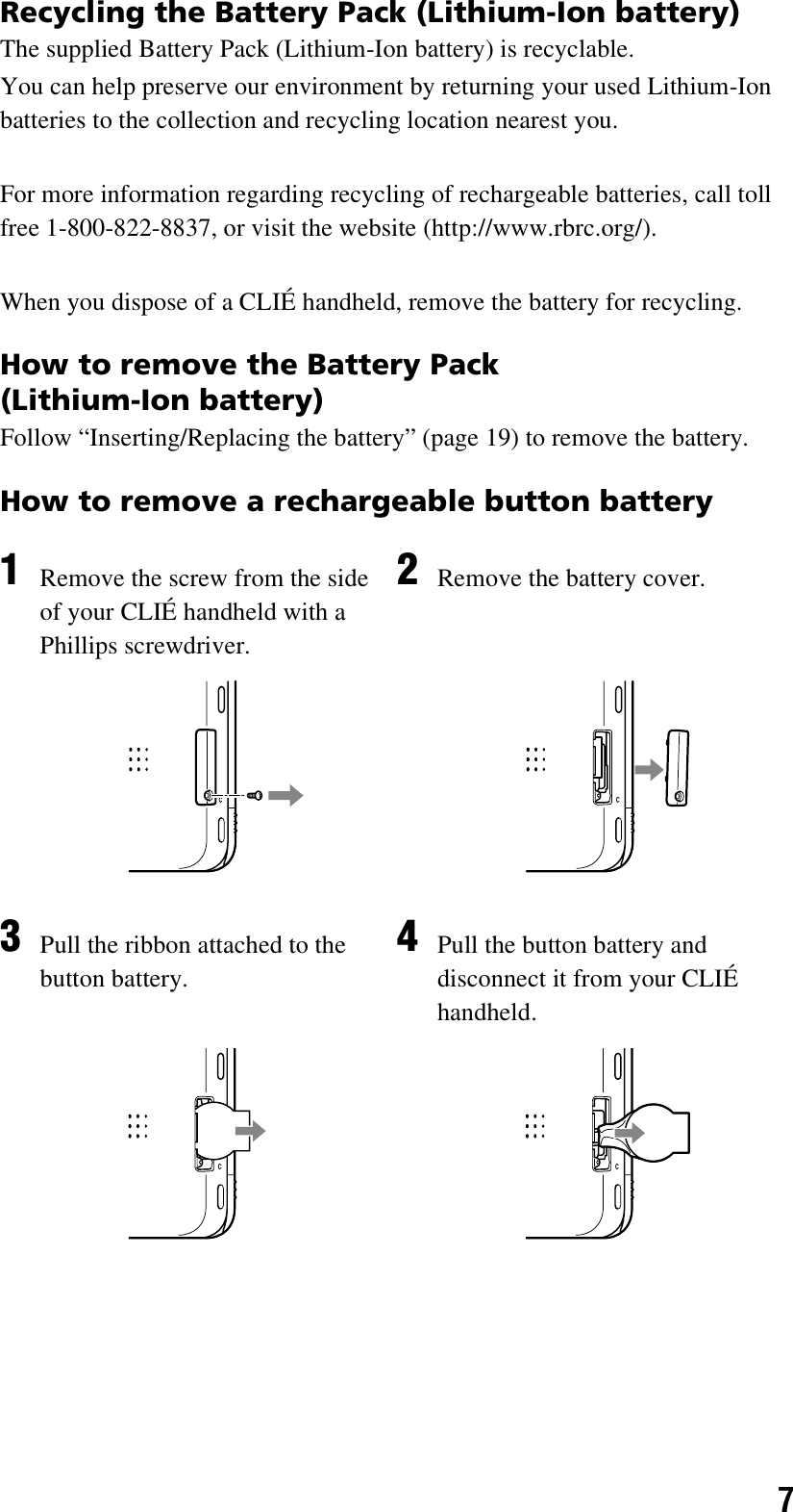 7Recycling the Battery Pack (Lithium-Ion battery)The supplied Battery Pack (Lithium-Ion battery) is recyclable.You can help preserve our environment by returning your used Lithium-Ion batteries to the collection and recycling location nearest you.For more information regarding recycling of rechargeable batteries, call toll free 1-800-822-8837, or visit the website (http://www.rbrc.org/).When you dispose of a CLIÉ handheld, remove the battery for recycling.How to remove the Battery Pack (Lithium-Ion battery)Follow “Inserting/Replacing the battery” (page 19) to remove the battery.How to remove a rechargeable button battery1Remove the screw from the side of your CLIÉ handheld with a Phillips screwdriver.2Remove the battery cover.3Pull the ribbon attached to the button battery.4Pull the button battery and disconnect it from your CLIÉ handheld.