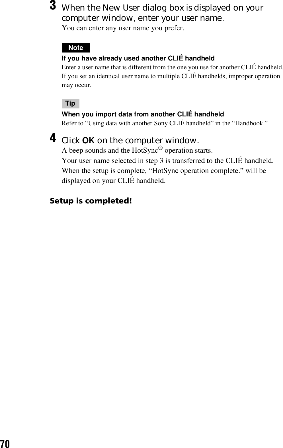 70Setup is completed!3When the New User dialog box is displayed on your computer window, enter your user name.You can enter any user name you prefer.NoteIf you have already used another CLIÉ handheldEnter a user name that is different from the one you use for another CLIÉ handheld. If you set an identical user name to multiple CLIÉ handhelds, improper operation may occur.TipWhen you import data from another CLIÉ handheldRefer to “Using data with another Sony CLIÉ handheld” in the “Handbook.”4Click OK on the computer window.A beep sounds and the HotSync® operation starts.Your user name selected in step 3 is transferred to the CLIÉ handheld.When the setup is complete, “HotSync operation complete.” will be displayed on your CLIÉ handheld.