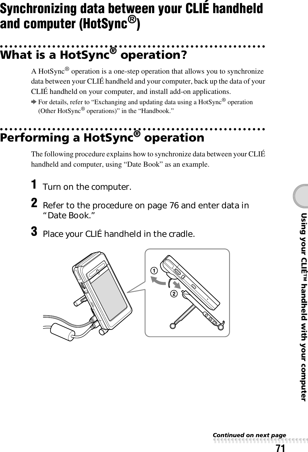 71Using your CLIÉ™ handheld with your computerSynchronizing data between your CLIÉ handheld and computer (HotSync®)What is a HotSync® operation?A HotSync® operation is a one-step operation that allows you to synchronize data between your CLIÉ handheld and your computer, back up the data of your CLIÉ handheld on your computer, and install add-on applications.bFor details, refer to “Exchanging and updating data using a HotSync® operation (Other HotSync® operations)” in the “Handbook.”Performing a HotSync® operationThe following procedure explains how to synchronize data between your CLIÉ handheld and computer, using “Date Book” as an example.1Turn on the computer.2Refer to the procedure on page 76 and enter data in “Date Book.”3Place your CLIÉ handheld in the cradle.Continued on next pagexxxxxxxxxxxxxxxxxxxxxxxxxxx