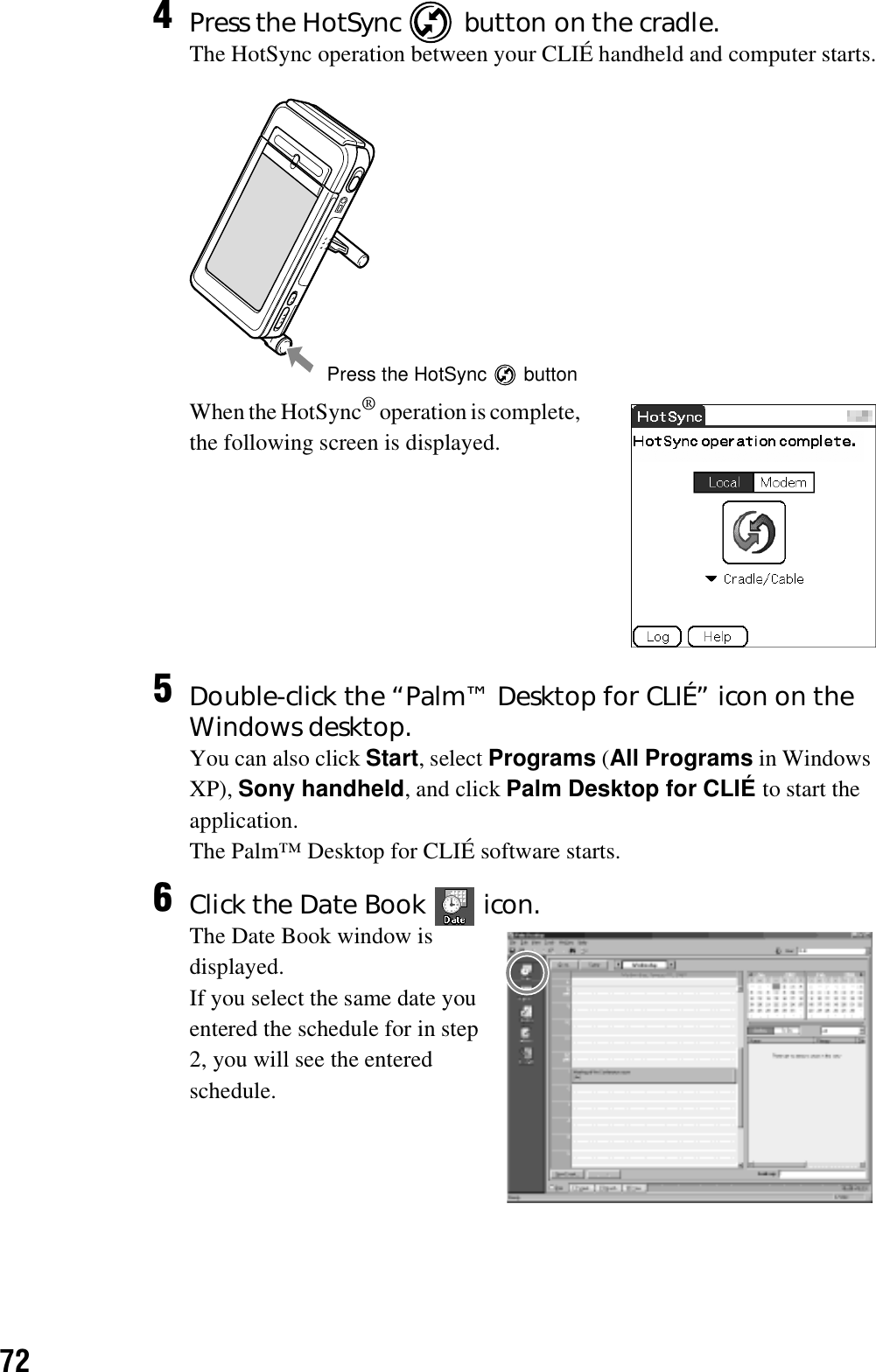 724Press the HotSync   button on the cradle.The HotSync operation between your CLIÉ handheld and computer starts.When the HotSync® operation is complete, the following screen is displayed.5Double-click the “Palm™ Desktop for CLIÉ” icon on the Windows desktop.You can also click Start, select Programs (All Programs in Windows XP), Sony handheld, and click Palm Desktop for CLIÉ to start the application.The Palm™ Desktop for CLIÉ software starts.6Click the Date Book   icon.The Date Book window is displayed.If you select the same date you entered the schedule for in step 2, you will see the entered schedule.Press the HotSync   button