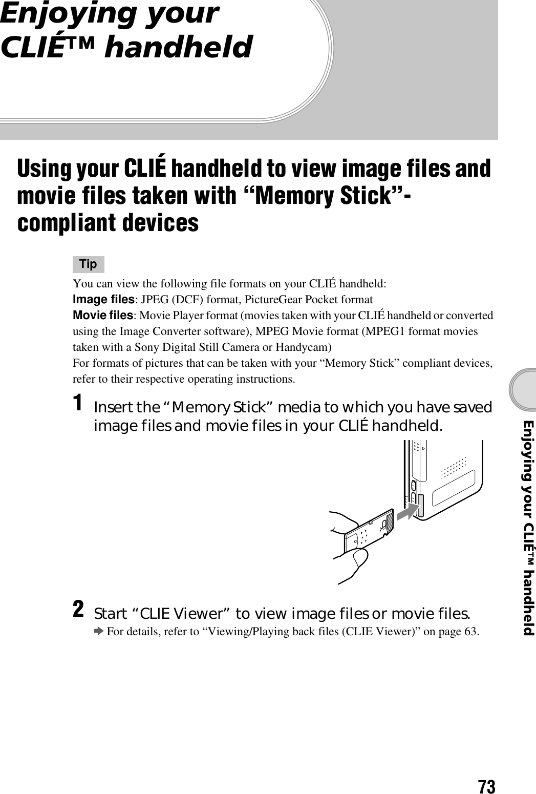 73Enjoying your CLIÉ™ handheldEnjoying your CLIÉ™ handheldUsing your CLIÉ handheld to view image files and movie files taken with “Memory Stick”-compliant devicesTipYou can view the following file formats on your CLIÉ handheld:Image files: JPEG (DCF) format, PictureGear Pocket formatMovie files: Movie Player format (movies taken with your CLIÉ handheld or converted using the Image Converter software), MPEG Movie format (MPEG1 format movies taken with a Sony Digital Still Camera or Handycam)For formats of pictures that can be taken with your “Memory Stick” compliant devices, refer to their respective operating instructions.1Insert the “Memory Stick” media to which you have saved image files and movie files in your CLIÉ handheld.2Start “CLIE Viewer” to view image files or movie files.bFor details, refer to “Viewing/Playing back files (CLIE Viewer)” on page 63.