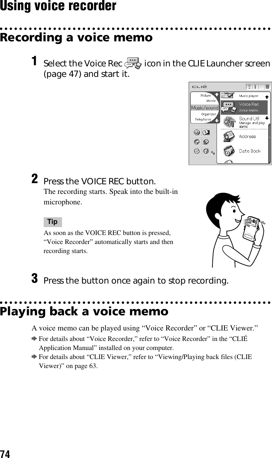 74Using voice recorderRecording a voice memoPlaying back a voice memoA voice memo can be played using “Voice Recorder” or “CLIE Viewer.”bFor details about “Voice Recorder,” refer to “Voice Recorder” in the “CLIÉ Application Manual” installed on your computer.bFor details about “CLIE Viewer,” refer to “Viewing/Playing back files (CLIE Viewer)” on page 63.1Select the Voice Rec   icon in the CLIE Launcher screen (page 47) and start it.2Press the VOICE REC button.The recording starts. Speak into the built-in microphone.TipAs soon as the VOICE REC button is pressed, “Voice Recorder” automatically starts and then recording starts.3Press the button once again to stop recording.