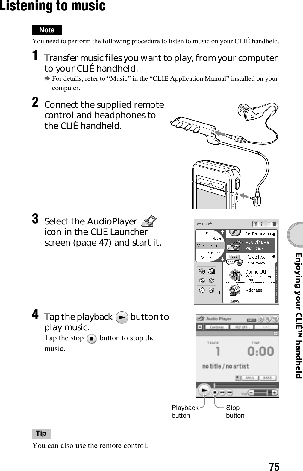 75Enjoying your CLIÉ™ handheldListening to musicNoteYou need to perform the following procedure to listen to music on your CLIÉ handheld.TipYou can also use the remote control.1Transfer music files you want to play, from your computer to your CLIÉ handheld.bFor details, refer to “Music” in the “CLIÉ Application Manual” installed on your computer.2Connect the supplied remote control and headphones to the CLIÉ handheld.3Select the AudioPlayer   icon in the CLIE Launcher screen (page 47) and start it.4Tap the playback   button to play music.Tap the stop   button to stop the music.Stop buttonPlayback button