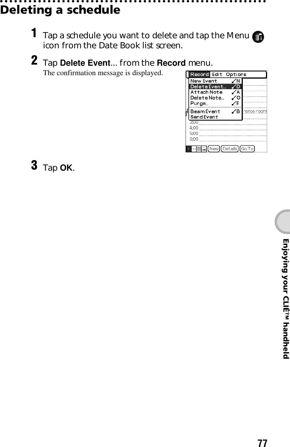 77Enjoying your CLIÉ™ handheldDeleting a schedule1Tap a schedule you want to delete and tap the Menu   icon from the Date Book list screen.2Tap Delete Event... from the Record menu.The confirmation message is displayed.3Tap OK.