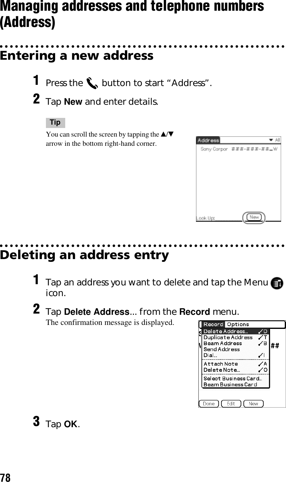 78Managing addresses and telephone numbers (Address)Entering a new addressDeleting an address entry1Press the   button to start “Address”.2Tap New and enter details.TipYou can scroll the screen by tapping the v/V arrow in the bottom right-hand corner.1Tap an address you want to delete and tap the Menu   icon.2Tap Delete Address... from the Record menu.The confirmation message is displayed.3Tap OK.