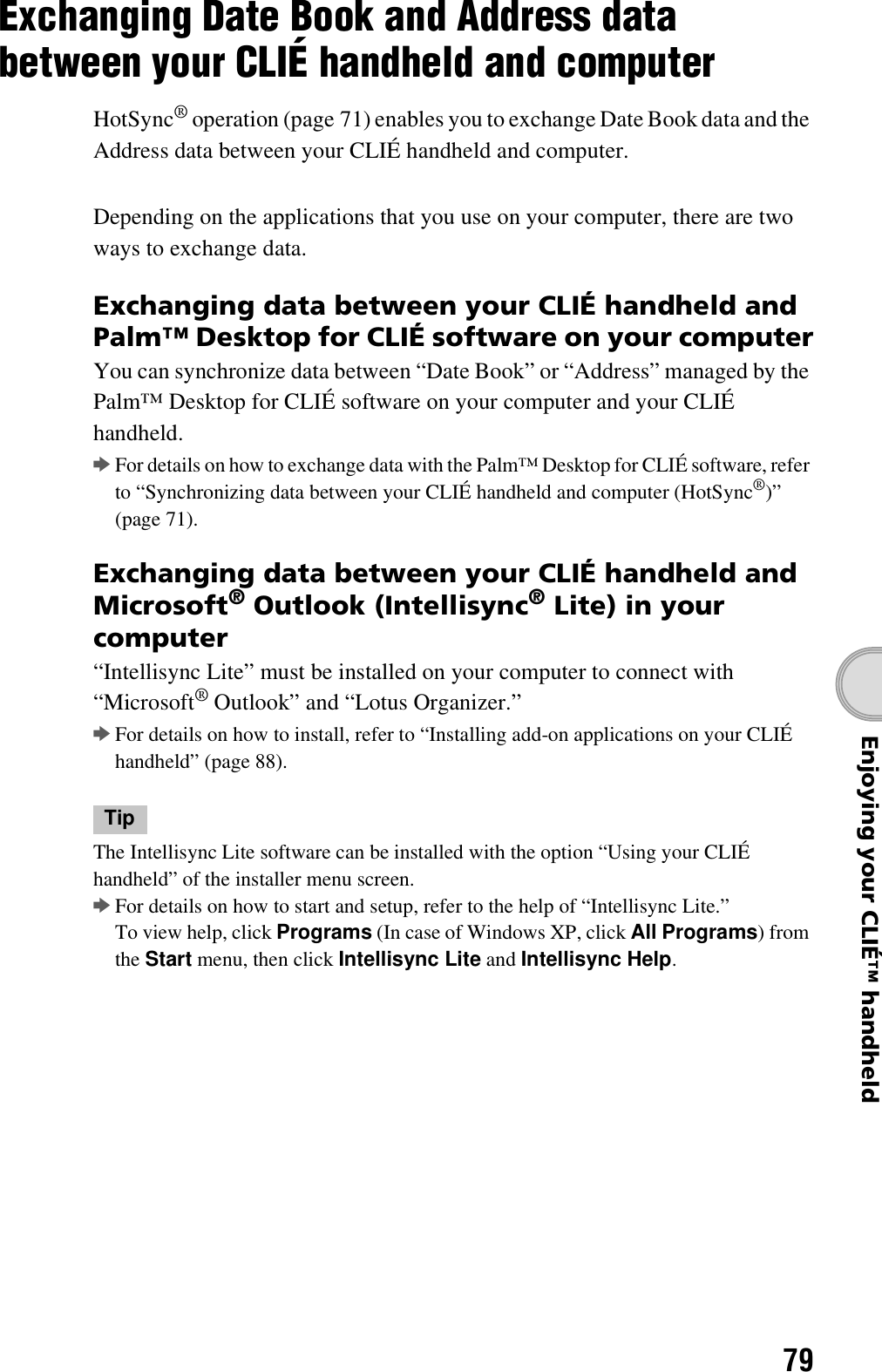 79Enjoying your CLIÉ™ handheldExchanging Date Book and Address data between your CLIÉ handheld and computerHotSync® operation (page 71) enables you to exchange Date Book data and the Address data between your CLIÉ handheld and computer.Depending on the applications that you use on your computer, there are two ways to exchange data.Exchanging data between your CLIÉ handheld and Palm™ Desktop for CLIÉ software on your computerYou can synchronize data between “Date Book” or “Address” managed by the Palm™ Desktop for CLIÉ software on your computer and your CLIÉ handheld.bFor details on how to exchange data with the Palm™ Desktop for CLIÉ software, refer to “Synchronizing data between your CLIÉ handheld and computer (HotSync®)” (page 71).Exchanging data between your CLIÉ handheld and Microsoft® Outlook (Intellisync® Lite) in your computer“Intellisync Lite” must be installed on your computer to connect with “Microsoft® Outlook” and “Lotus Organizer.”bFor details on how to install, refer to “Installing add-on applications on your CLIÉ handheld” (page 88).TipThe Intellisync Lite software can be installed with the option “Using your CLIÉ handheld” of the installer menu screen.bFor details on how to start and setup, refer to the help of “Intellisync Lite.”To view help, click Programs (In case of Windows XP, click All Programs) from the Start menu, then click Intellisync Lite and Intellisync Help.