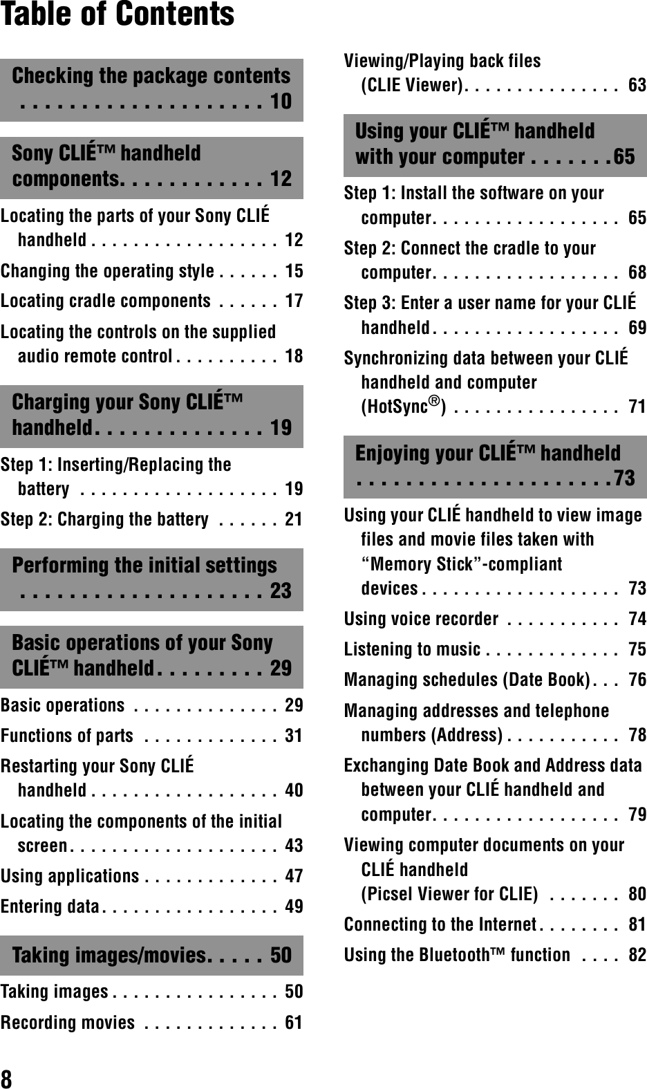 8Table of ContentsChecking the package contents . . . . . . . . . . . . . . . . . . . . 10Sony CLIÉ™ handheld components. . . . . . . . . . . . 12Locating the parts of your Sony CLIÉ handheld . . . . . . . . . . . . . . . . . .  12Changing the operating style . . . . . . 15Locating cradle components  . . . . . . 17Locating the controls on the supplied audio remote control. . . . . . . . . .  18Charging your Sony CLIÉ™ handheld. . . . . . . . . . . . . . 19Step 1: Inserting/Replacing the battery  . . . . . . . . . . . . . . . . . . . 19Step 2: Charging the battery  . . . . . .  21Performing the initial settings . . . . . . . . . . . . . . . . . . . . 23Basic operations of your Sony CLIÉ™ handheld. . . . . . . . . 29Basic operations  . . . . . . . . . . . . . .  29Functions of parts  . . . . . . . . . . . . .  31Restarting your Sony CLIÉ handheld . . . . . . . . . . . . . . . . . .  40Locating the components of the initial screen. . . . . . . . . . . . . . . . . . . .  43Using applications . . . . . . . . . . . . .  47Entering data. . . . . . . . . . . . . . . . .  49Taking images/movies. . . . . 50Taking images . . . . . . . . . . . . . . . .  50Recording movies  . . . . . . . . . . . . . 61Viewing/Playing back files (CLIE Viewer). . . . . . . . . . . . . . .  63Using your CLIÉ™ handheld with your computer . . . . . . .65Step 1: Install the software on your computer. . . . . . . . . . . . . . . . . .  65Step 2: Connect the cradle to your computer. . . . . . . . . . . . . . . . . .  68Step 3: Enter a user name for your CLIÉ handheld. . . . . . . . . . . . . . . . . .  69Synchronizing data between your CLIÉ handheld and computer (HotSync®) . . . . . . . . . . . . . . . .  71Enjoying your CLIÉ™ handheld. . . . . . . . . . . . . . . . . . . . .73Using your CLIÉ handheld to view image files and movie files taken with “Memory Stick”-compliant devices . . . . . . . . . . . . . . . . . . .  73Using voice recorder  . . . . . . . . . . .  74Listening to music . . . . . . . . . . . . .  75Managing schedules (Date Book). . .  76Managing addresses and telephone numbers (Address) . . . . . . . . . . .  78Exchanging Date Book and Address data between your CLIÉ handheld and computer. . . . . . . . . . . . . . . . . .  79Viewing computer documents on your CLIÉ handheld (Picsel Viewer for CLIE)  . . . . . . .  80Connecting to the Internet. . . . . . . .  81Using the Bluetooth™ function  . . . .  82