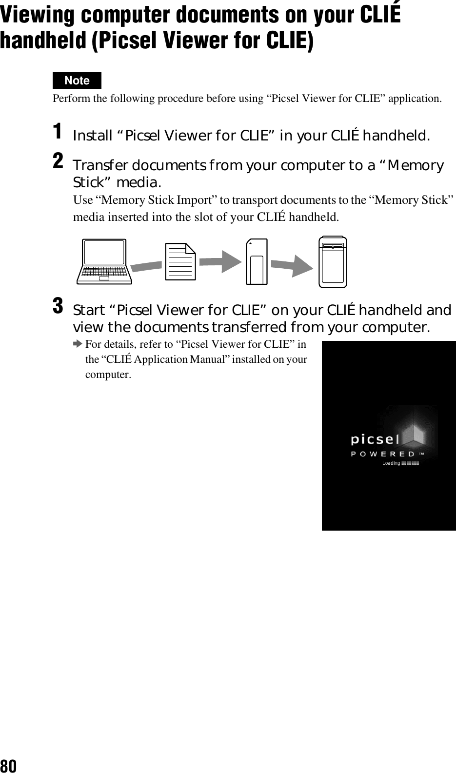 80Viewing computer documents on your CLIÉ handheld (Picsel Viewer for CLIE)NotePerform the following procedure before using “Picsel Viewer for CLIE” application.1Install “Picsel Viewer for CLIE” in your CLIÉ handheld.2Transfer documents from your computer to a “Memory Stick” media.Use “Memory Stick Import” to transport documents to the “Memory Stick” media inserted into the slot of your CLIÉ handheld.3Start “Picsel Viewer for CLIE” on your CLIÉ handheld and view the documents transferred from your computer.bFor details, refer to “Picsel Viewer for CLIE” in the “CLIÉ Application Manual” installed on your computer.