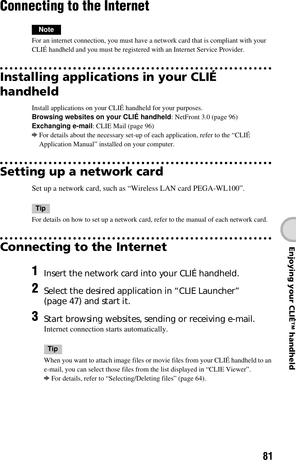 81Enjoying your CLIÉ™ handheldConnecting to the InternetNoteFor an internet connection, you must have a network card that is compliant with your CLIÉ handheld and you must be registered with an Internet Service Provider.Installing applications in your CLIÉ handheldInstall applications on your CLIÉ handheld for your purposes.Browsing websites on your CLIÉ handheld: NetFront 3.0 (page 96)Exchanging e-mail: CLIE Mail (page 96)bFor details about the necessary set-up of each application, refer to the “CLIÉ Application Manual” installed on your computer.Setting up a network cardSet up a network card, such as “Wireless LAN card PEGA-WL100”.TipFor details on how to set up a network card, refer to the manual of each network card.Connecting to the Internet1Insert the network card into your CLIÉ handheld.2Select the desired application in “CLIE Launcher” (page 47) and start it.3Start browsing websites, sending or receiving e-mail.Internet connection starts automatically.TipWhen you want to attach image files or movie files from your CLIÉ handheld to an e-mail, you can select those files from the list displayed in “CLIE Viewer”.bFor details, refer to “Selecting/Deleting files” (page 64).