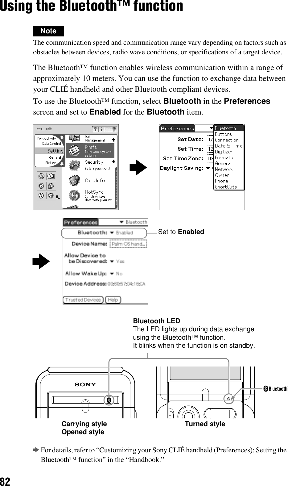 82Using the Bluetooth™ functionNoteThe communication speed and communication range vary depending on factors such as obstacles between devices, radio wave conditions, or specifications of a target device.The Bluetooth™ function enables wireless communication within a range of approximately 10 meters. You can use the function to exchange data between your CLIÉ handheld and other Bluetooth compliant devices.To use the Bluetooth™ function, select Bluetooth in the Preferences screen and set to Enabled for the Bluetooth item.bFor details, refer to “Customizing your Sony CLIÉ handheld (Preferences): Setting the Bluetooth™ function” in the “Handbook.”bbSet to EnabledBluetooth LEDThe LED lights up during data exchange using the Bluetooth™ function.It blinks when the function is on standby.Carrying styleOpened style Turned style