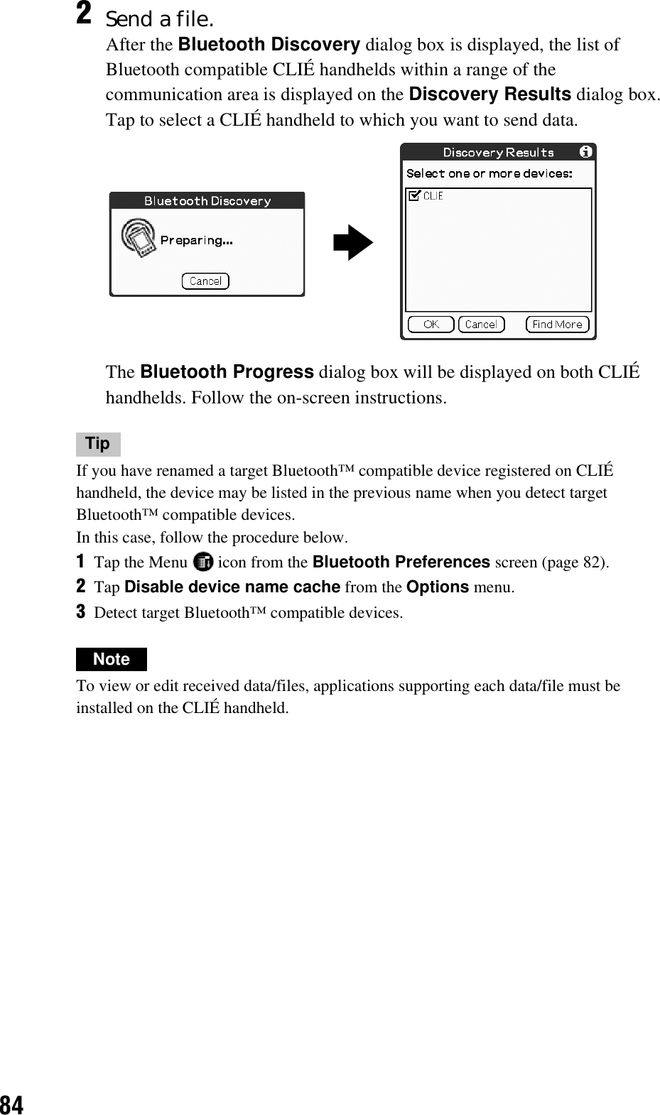 84TipIf you have renamed a target Bluetooth™ compatible device registered on CLIÉ handheld, the device may be listed in the previous name when you detect target Bluetooth™ compatible devices.In this case, follow the procedure below.1Tap the Menu   icon from the Bluetooth Preferences screen (page 82).2Tap Disable device name cache from the Options menu.3Detect target Bluetooth™ compatible devices.NoteTo view or edit received data/files, applications supporting each data/file must be installed on the CLIÉ handheld.2Send a file.After the Bluetooth Discovery dialog box is displayed, the list of Bluetooth compatible CLIÉ handhelds within a range of the communication area is displayed on the Discovery Results dialog box.Tap to select a CLIÉ handheld to which you want to send data.The Bluetooth Progress dialog box will be displayed on both CLIÉ handhelds. Follow the on-screen instructions.b