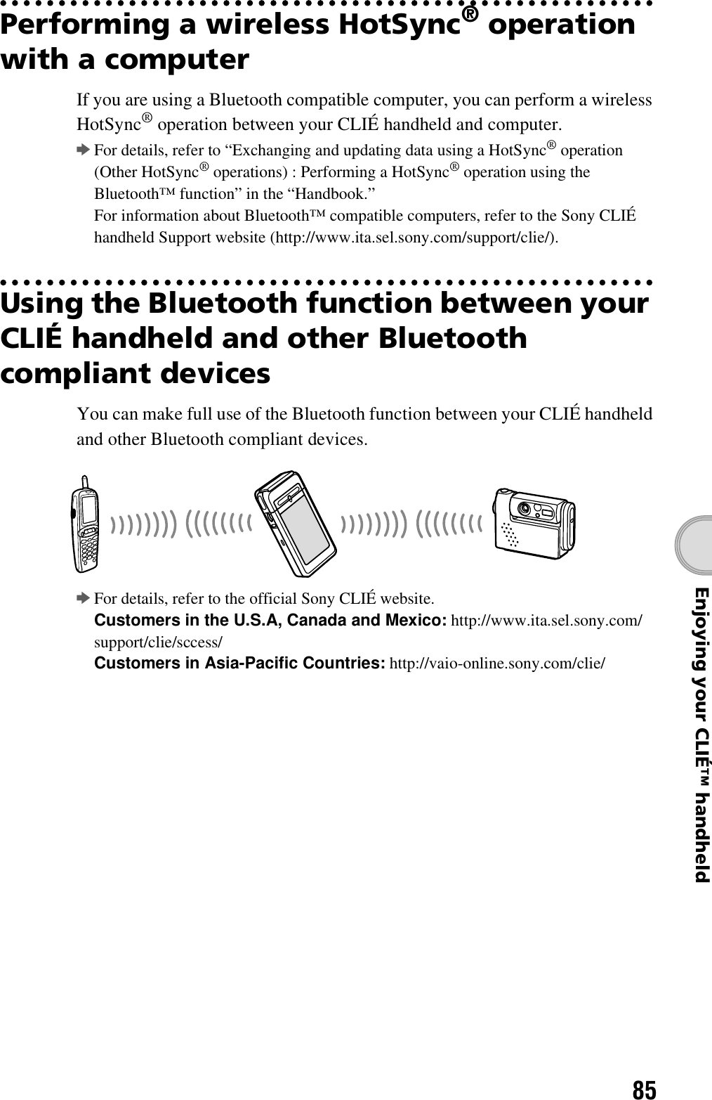 85Enjoying your CLIÉ™ handheldPerforming a wireless HotSync® operation with a computerIf you are using a Bluetooth compatible computer, you can perform a wireless HotSync® operation between your CLIÉ handheld and computer.bFor details, refer to “Exchanging and updating data using a HotSync® operation (Other HotSync® operations) : Performing a HotSync® operation using the Bluetooth™ function” in the “Handbook.”For information about Bluetooth™ compatible computers, refer to the Sony CLIÉ handheld Support website (http://www.ita.sel.sony.com/support/clie/).Using the Bluetooth function between your CLIÉ handheld and other Bluetooth compliant devicesYou can make full use of the Bluetooth function between your CLIÉ handheld and other Bluetooth compliant devices.bFor details, refer to the official Sony CLIÉ website.Customers in the U.S.A, Canada and Mexico: http://www.ita.sel.sony.com/support/clie/sccess/Customers in Asia-Pacific Countries: http://vaio-online.sony.com/clie/