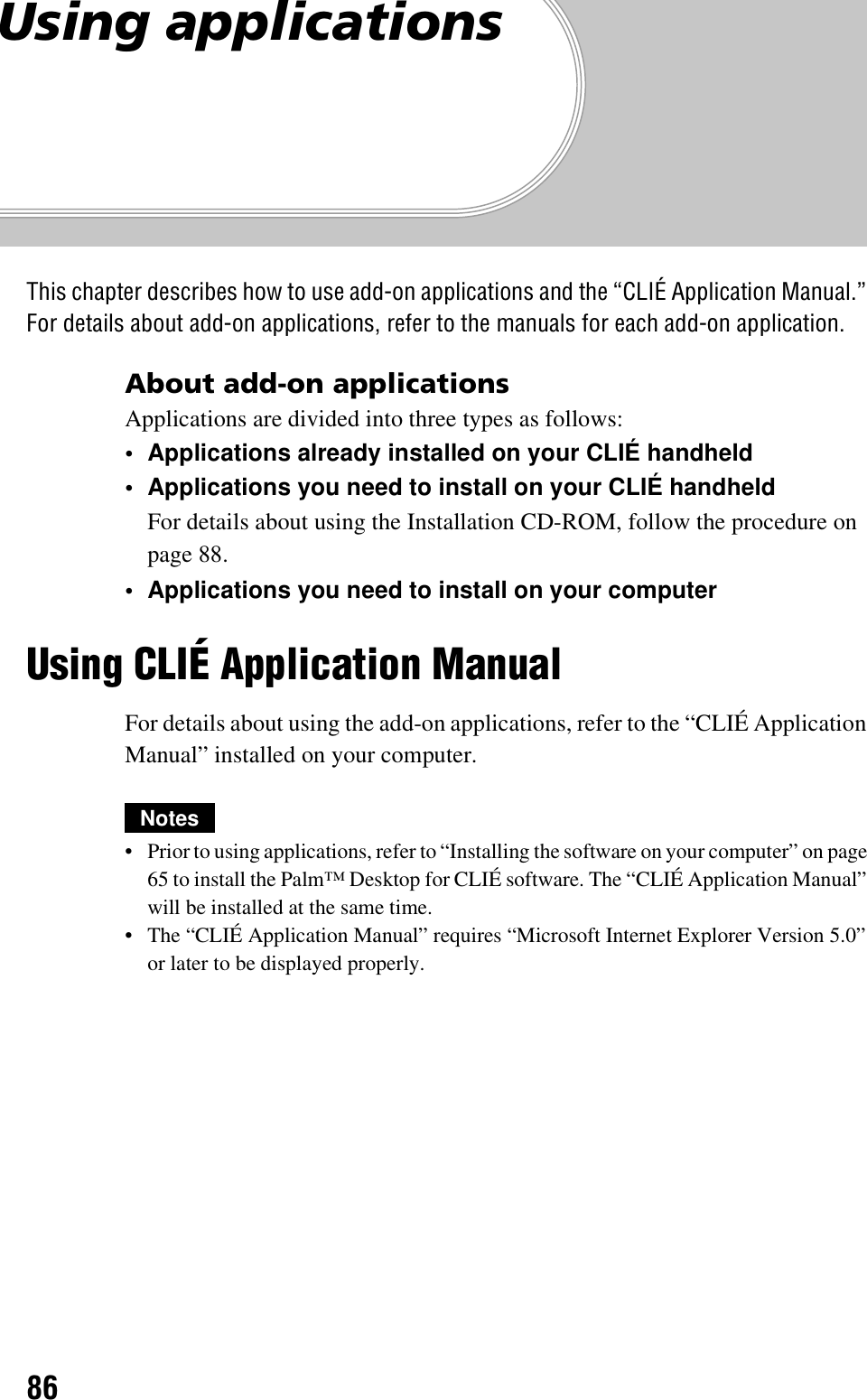86Using applicationsThis chapter describes how to use add-on applications and the “CLIÉ Application Manual.” For details about add-on applications, refer to the manuals for each add-on application.About add-on applicationsApplications are divided into three types as follows:• Applications already installed on your CLIÉ handheld• Applications you need to install on your CLIÉ handheldFor details about using the Installation CD-ROM, follow the procedure on page 88.• Applications you need to install on your computerUsing CLIÉ Application ManualFor details about using the add-on applications, refer to the “CLIÉ Application Manual” installed on your computer.Notes• Prior to using applications, refer to “Installing the software on your computer” on page 65 to install the Palm™ Desktop for CLIÉ software. The “CLIÉ Application Manual” will be installed at the same time.• The “CLIÉ Application Manual” requires “Microsoft Internet Explorer Version 5.0” or later to be displayed properly.