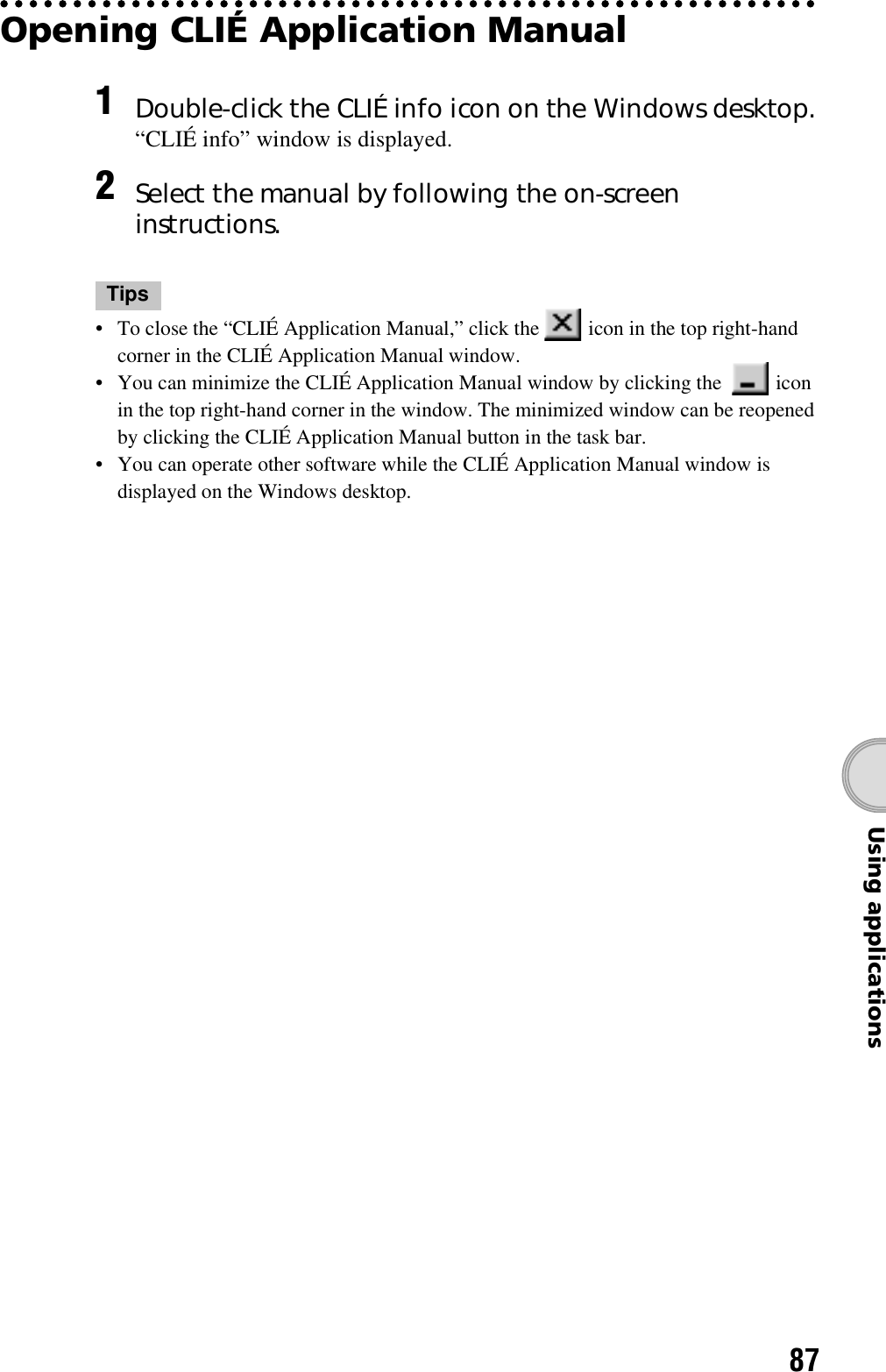 87Using applicationsOpening CLIÉ Application ManualTips• To close the “CLIÉ Application Manual,” click the   icon in the top right-hand corner in the CLIÉ Application Manual window.• You can minimize the CLIÉ Application Manual window by clicking the    icon in the top right-hand corner in the window. The minimized window can be reopened by clicking the CLIÉ Application Manual button in the task bar.• You can operate other software while the CLIÉ Application Manual window is displayed on the Windows desktop.1Double-click the CLIÉ info icon on the Windows desktop.“CLIÉ info” window is displayed.2Select the manual by following the on-screen instructions.