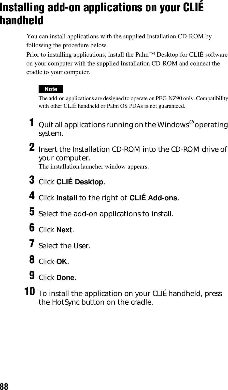 88Installing add-on applications on your CLIÉ handheldYou can install applications with the supplied Installation CD-ROM by following the procedure below.Prior to installing applications, install the Palm™ Desktop for CLIÉ software on your computer with the supplied Installation CD-ROM and connect the cradle to your computer.NoteThe add-on applications are designed to operate on PEG-NZ90 only. Compatibility with other CLIÉ handheld or Palm OS PDAs is not guaranteed.1Quit all applications running on the Windows® operating system.2Insert the Installation CD-ROM into the CD-ROM drive of your computer.The installation launcher window appears.3Click CLIÉ Desktop.4Click Install to the right of CLIÉ Add-ons.5Select the add-on applications to install.6Click Next.7Select the User.8Click OK.9Click Done.10 To install the application on your CLIÉ handheld, press the HotSync button on the cradle.