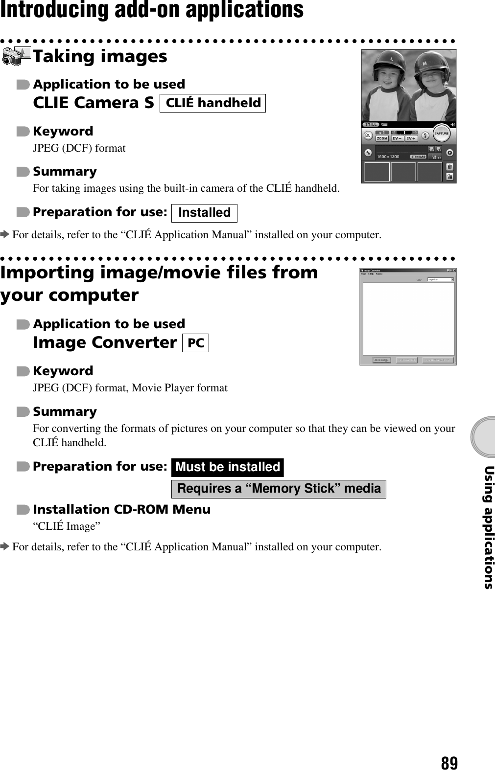89Using applicationsIntroducing add-on applicationsTaking imagesApplication to be usedCLIE Camera S KeywordJPEG (DCF) formatSummaryFor taking images using the built-in camera of the CLIÉ handheld.Preparation for use: bFor details, refer to the “CLIÉ Application Manual” installed on your computer.Importing image/movie files from your computerApplication to be usedImage Converter KeywordJPEG (DCF) format, Movie Player formatSummaryFor converting the formats of pictures on your computer so that they can be viewed on your CLIÉ handheld.Preparation for use:   Installation CD-ROM Menu“CLIÉ Image”bFor details, refer to the “CLIÉ Application Manual” installed on your computer.CLIÉ handheldInstalledPCMust be installedRequires a “Memory Stick” media