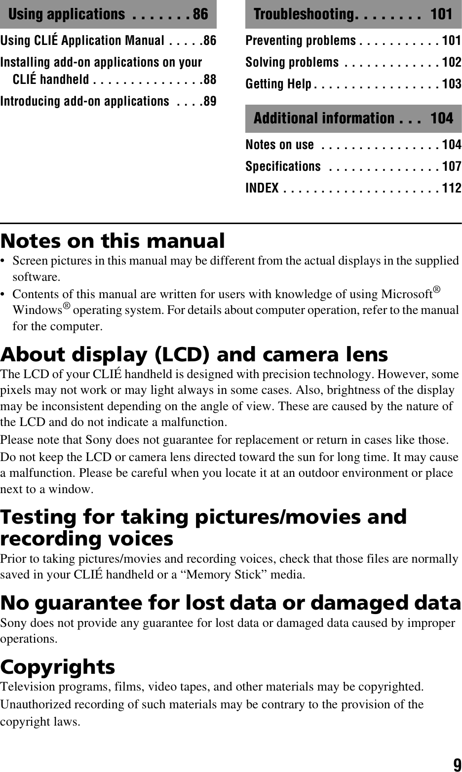 9Using applications  . . . . . . . 86Using CLIÉ Application Manual . . . . .86Installing add-on applications on your CLIÉ handheld . . . . . . . . . . . . . . .88Introducing add-on applications  . . . .89Troubleshooting. . . . . . . .  101Preventing problems . . . . . . . . . . . 101Solving problems . . . . . . . . . . . . . 102Getting Help. . . . . . . . . . . . . . . . . 103Additional information . . .  104Notes on use  . . . . . . . . . . . . . . . . 104Specifications  . . . . . . . . . . . . . . . 107INDEX . . . . . . . . . . . . . . . . . . . . . 112Notes on this manual• Screen pictures in this manual may be different from the actual displays in the supplied software.• Contents of this manual are written for users with knowledge of using Microsoft® Windows® operating system. For details about computer operation, refer to the manual for the computer.About display (LCD) and camera lensThe LCD of your CLIÉ handheld is designed with precision technology. However, some pixels may not work or may light always in some cases. Also, brightness of the display may be inconsistent depending on the angle of view. These are caused by the nature of the LCD and do not indicate a malfunction.Please note that Sony does not guarantee for replacement or return in cases like those.Do not keep the LCD or camera lens directed toward the sun for long time. It may cause a malfunction. Please be careful when you locate it at an outdoor environment or place next to a window.Testing for taking pictures/movies and recording voicesPrior to taking pictures/movies and recording voices, check that those files are normally saved in your CLIÉ handheld or a “Memory Stick” media.No guarantee for lost data or damaged dataSony does not provide any guarantee for lost data or damaged data caused by improper operations.CopyrightsTelevision programs, films, video tapes, and other materials may be copyrighted.Unauthorized recording of such materials may be contrary to the provision of the copyright laws.