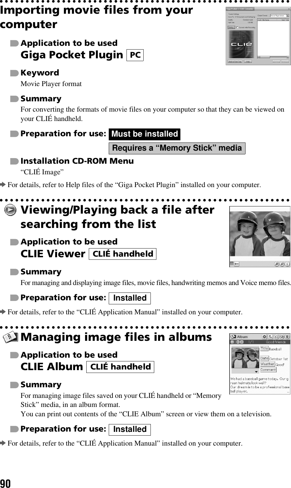 90Importing movie files from your computerApplication to be usedGiga Pocket Plugin KeywordMovie Player formatSummaryFor converting the formats of movie files on your computer so that they can be viewed on your CLIÉ handheld.Preparation for use:   Installation CD-ROM Menu“CLIÉ Image”bFor details, refer to Help files of the “Giga Pocket Plugin” installed on your computer.Viewing/Playing back a file after searching from the listApplication to be usedCLIE Viewer SummaryFor managing and displaying image files, movie files, handwriting memos and Voice memo files.Preparation for use: bFor details, refer to the “CLIÉ Application Manual” installed on your computer.Managing image files in albumsApplication to be usedCLIE Album SummaryFor managing image files saved on your CLIÉ handheld or “Memory Stick” media, in an album format.You can print out contents of the “CLIE Album” screen or view them on a television.Preparation for use: bFor details, refer to the “CLIÉ Application Manual” installed on your computer.PCMust be installedRequires a “Memory Stick” mediaCLIÉ handheldInstalledCLIÉ handheldInstalled