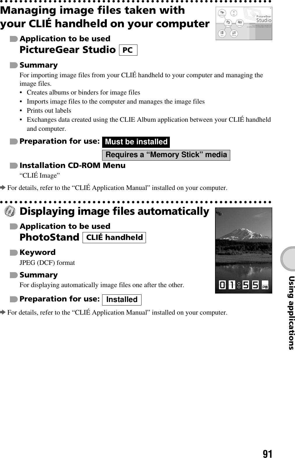 91Using applicationsManaging image files taken with your CLIÉ handheld on your computerApplication to be usedPictureGear Studio SummaryFor importing image files from your CLIÉ handheld to your computer and managing the image files.• Creates albums or binders for image files• Imports image files to the computer and manages the image files• Prints out labels• Exchanges data created using the CLIE Album application between your CLIÉ handheld and computer.Preparation for use:   Installation CD-ROM Menu“CLIÉ Image”bFor details, refer to the “CLIÉ Application Manual” installed on your computer.Displaying image files automaticallyApplication to be usedPhotoStand KeywordJPEG (DCF) formatSummaryFor displaying automatically image files one after the other.Preparation for use: bFor details, refer to the “CLIÉ Application Manual” installed on your computer.PCMust be installedRequires a “Memory Stick” mediaCLIÉ handheldInstalled