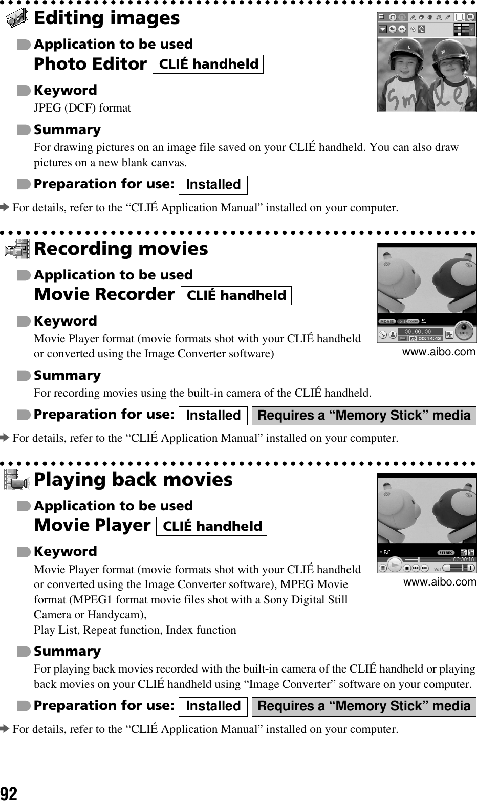 92Editing imagesApplication to be usedPhoto Editor KeywordJPEG (DCF) formatSummaryFor drawing pictures on an image file saved on your CLIÉ handheld. You can also draw pictures on a new blank canvas.Preparation for use: bFor details, refer to the “CLIÉ Application Manual” installed on your computer.Recording moviesApplication to be usedMovie Recorder KeywordMovie Player format (movie formats shot with your CLIÉ handheld or converted using the Image Converter software)SummaryFor recording movies using the built-in camera of the CLIÉ handheld.Preparation for use:   bFor details, refer to the “CLIÉ Application Manual” installed on your computer.Playing back moviesApplication to be usedMovie Player KeywordMovie Player format (movie formats shot with your CLIÉ handheld or converted using the Image Converter software), MPEG Movie format (MPEG1 format movie files shot with a Sony Digital Still Camera or Handycam), Play List, Repeat function, Index functionSummaryFor playing back movies recorded with the built-in camera of the CLIÉ handheld or playing back movies on your CLIÉ handheld using “Image Converter” software on your computer.Preparation for use:   bFor details, refer to the “CLIÉ Application Manual” installed on your computer.CLIÉ handheldInstalledwww.aibo.comCLIÉ handheldInstalled Requires a “Memory Stick” mediawww.aibo.comCLIÉ handheldInstalled Requires a “Memory Stick” media