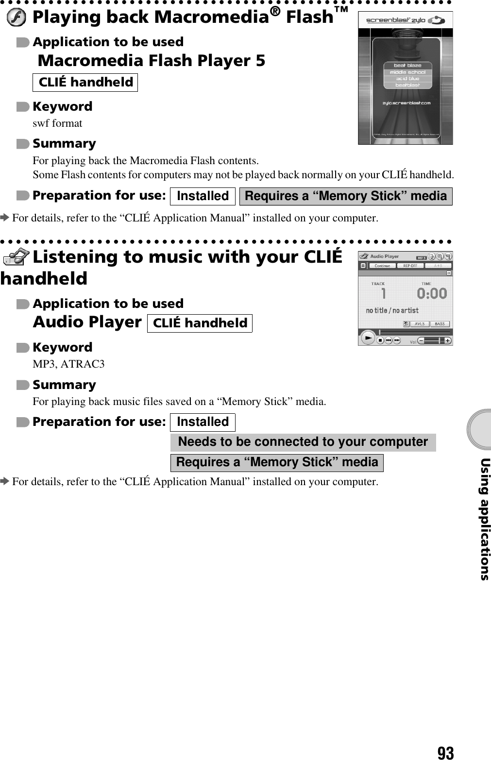 93Using applicationsPlaying back Macromedia® Flash™Application to be used Macromedia Flash Player 5 Keywordswf formatSummaryFor playing back the Macromedia Flash contents.Some Flash contents for computers may not be played back normally on your CLIÉ handheld.Preparation for use:   bFor details, refer to the “CLIÉ Application Manual” installed on your computer.Listening to music with your CLIÉ handheldApplication to be usedAudio Player KeywordMP3, ATRAC3SummaryFor playing back music files saved on a “Memory Stick” media.Preparation for use:  bFor details, refer to the “CLIÉ Application Manual” installed on your computer.CLIÉ handheldInstalled Requires a “Memory Stick” mediaCLIÉ handheldInstalledNeeds to be connected to your computerRequires a “Memory Stick” media