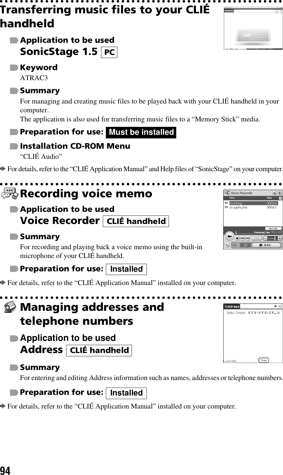 94Transferring music files to your CLIÉ handheldApplication to be usedSonicStage 1.5 KeywordATRAC3SummaryFor managing and creating music files to be played back with your CLIÉ handheld in your computer.The application is also used for transferring music files to a “Memory Stick” media.Preparation for use: Installation CD-ROM Menu“CLIÉ Audio”bFor details, refer to the “CLIÉ Application Manual” and Help files of “SonicStage” on your computer.Recording voice memoApplication to be usedVoice Recorder SummaryFor recording and playing back a voice memo using the built-in microphone of your CLIÉ handheld.Preparation for use: bFor details, refer to the “CLIÉ Application Manual” installed on your computer.Managing addresses and telephone numbersApplication to be usedAddress SummaryFor entering and editing Address information such as names, addresses or telephone numbers.Preparation for use: bFor details, refer to the “CLIÉ Application Manual” installed on your computer.PCMust be installedCLIÉ handheldInstalledCLIÉ handheldInstalled