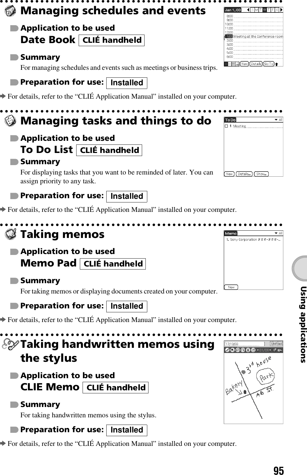 95Using applicationsManaging schedules and eventsApplication to be usedDate Book SummaryFor managing schedules and events such as meetings or business trips.Preparation for use: bFor details, refer to the “CLIÉ Application Manual” installed on your computer.Managing tasks and things to doApplication to be usedTo Do List SummaryFor displaying tasks that you want to be reminded of later. You can assign priority to any task.Preparation for use: bFor details, refer to the “CLIÉ Application Manual” installed on your computer.Taking memosApplication to be usedMemo Pad SummaryFor taking memos or displaying documents created on your computer.Preparation for use: bFor details, refer to the “CLIÉ Application Manual” installed on your computer.Taking handwritten memos using the stylusApplication to be usedCLIE Memo SummaryFor taking handwritten memos using the stylus.Preparation for use: bFor details, refer to the “CLIÉ Application Manual” installed on your computer.CLIÉ handheldInstalledCLIÉ handheldInstalledCLIÉ handheldInstalledCLIÉ handheldInstalled