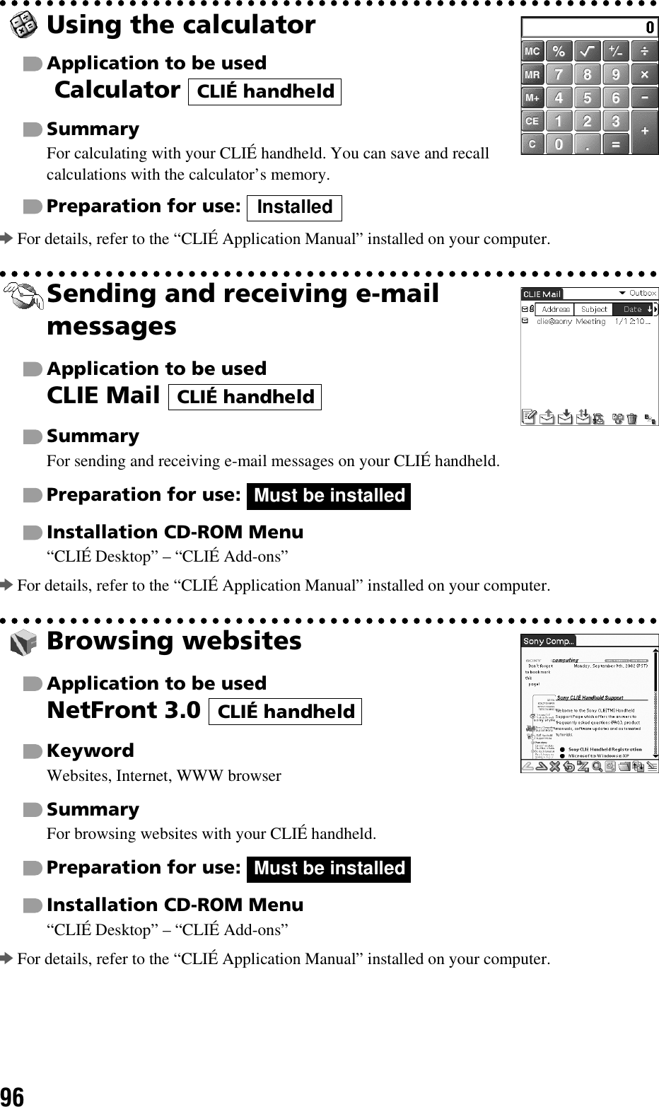 96Using the calculatorApplication to be used Calculator SummaryFor calculating with your CLIÉ handheld. You can save and recall calculations with the calculator’s memory.Preparation for use: bFor details, refer to the “CLIÉ Application Manual” installed on your computer.Sending and receiving e-mail messagesApplication to be usedCLIE Mail SummaryFor sending and receiving e-mail messages on your CLIÉ handheld.Preparation for use: Installation CD-ROM Menu“CLIÉ Desktop” – “CLIÉ Add-ons”bFor details, refer to the “CLIÉ Application Manual” installed on your computer.Browsing websitesApplication to be usedNetFront 3.0 KeywordWebsites, Internet, WWW browserSummaryFor browsing websites with your CLIÉ handheld.Preparation for use: Installation CD-ROM Menu“CLIÉ Desktop” – “CLIÉ Add-ons”bFor details, refer to the “CLIÉ Application Manual” installed on your computer.CLIÉ handheldInstalledCLIÉ handheldMust be installedCLIÉ handheldMust be installed