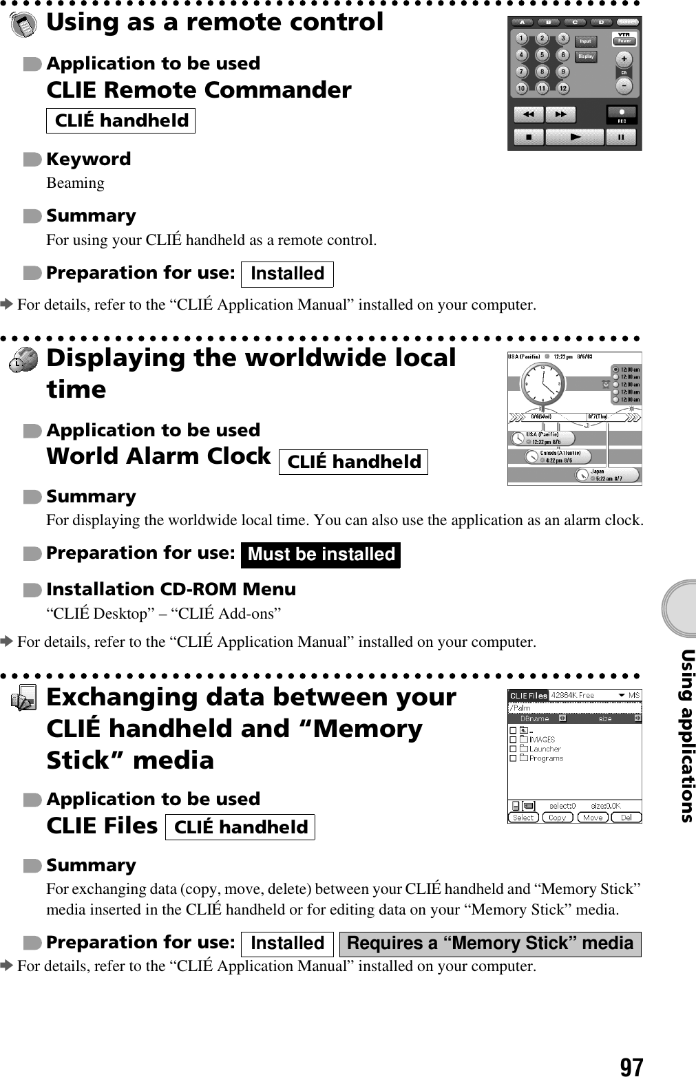 97Using applicationsUsing as a remote controlApplication to be usedCLIE Remote Commander KeywordBeamingSummaryFor using your CLIÉ handheld as a remote control.Preparation for use: bFor details, refer to the “CLIÉ Application Manual” installed on your computer.Displaying the worldwide local timeApplication to be usedWorld Alarm Clock SummaryFor displaying the worldwide local time. You can also use the application as an alarm clock.Preparation for use: Installation CD-ROM Menu“CLIÉ Desktop” – “CLIÉ Add-ons”bFor details, refer to the “CLIÉ Application Manual” installed on your computer.Exchanging data between your CLIÉ handheld and “Memory Stick” mediaApplication to be usedCLIE Files SummaryFor exchanging data (copy, move, delete) between your CLIÉ handheld and “Memory Stick” media inserted in the CLIÉ handheld or for editing data on your “Memory Stick” media.Preparation for use:   bFor details, refer to the “CLIÉ Application Manual” installed on your computer.CLIÉ handheldInstalledCLIÉ handheldMust be installedCLIÉ handheldInstalled Requires a “Memory Stick” media